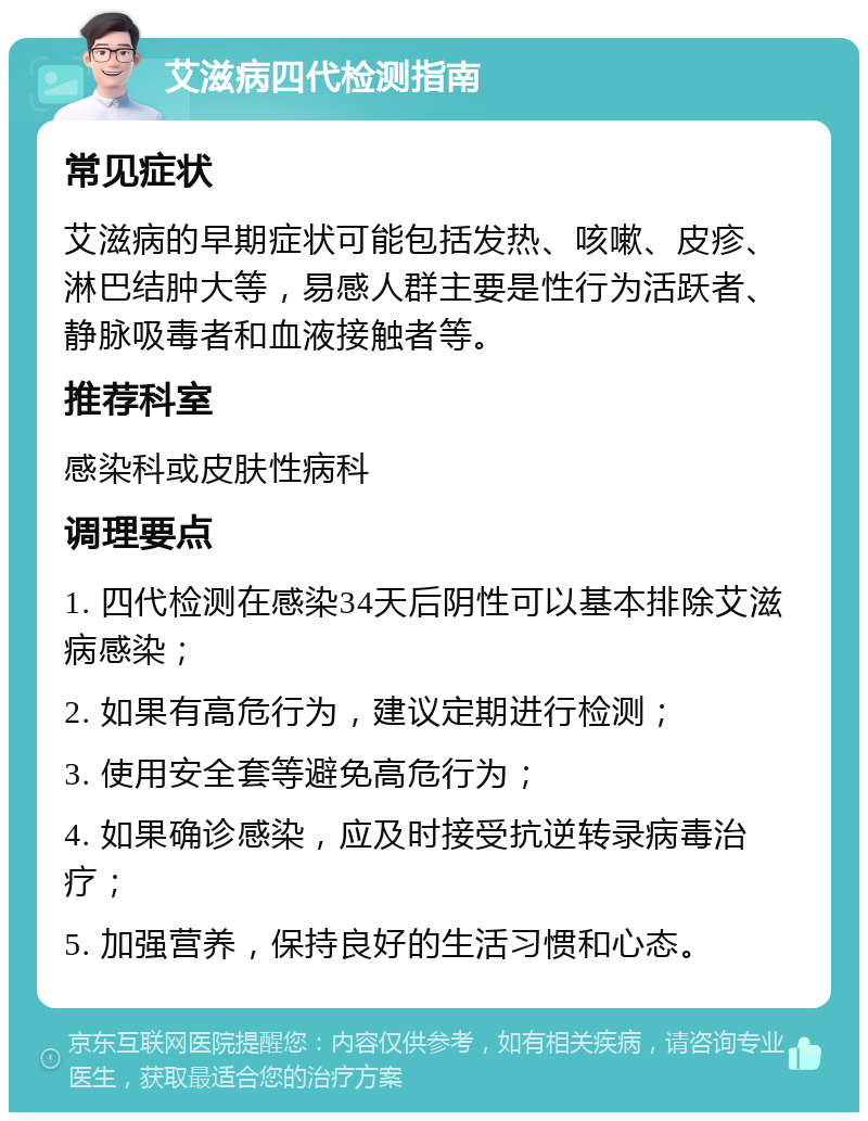 艾滋病四代检测指南 常见症状 艾滋病的早期症状可能包括发热、咳嗽、皮疹、淋巴结肿大等，易感人群主要是性行为活跃者、静脉吸毒者和血液接触者等。 推荐科室 感染科或皮肤性病科 调理要点 1. 四代检测在感染34天后阴性可以基本排除艾滋病感染； 2. 如果有高危行为，建议定期进行检测； 3. 使用安全套等避免高危行为； 4. 如果确诊感染，应及时接受抗逆转录病毒治疗； 5. 加强营养，保持良好的生活习惯和心态。