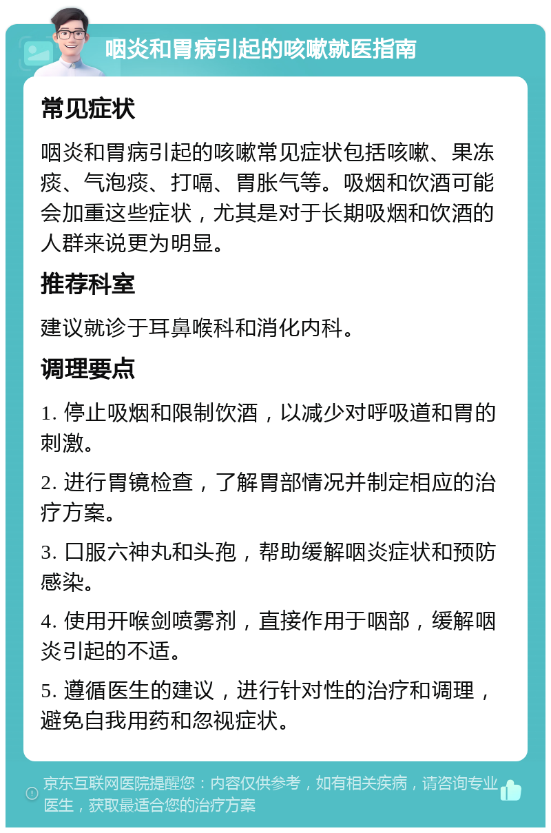 咽炎和胃病引起的咳嗽就医指南 常见症状 咽炎和胃病引起的咳嗽常见症状包括咳嗽、果冻痰、气泡痰、打嗝、胃胀气等。吸烟和饮酒可能会加重这些症状，尤其是对于长期吸烟和饮酒的人群来说更为明显。 推荐科室 建议就诊于耳鼻喉科和消化内科。 调理要点 1. 停止吸烟和限制饮酒，以减少对呼吸道和胃的刺激。 2. 进行胃镜检查，了解胃部情况并制定相应的治疗方案。 3. 口服六神丸和头孢，帮助缓解咽炎症状和预防感染。 4. 使用开喉剑喷雾剂，直接作用于咽部，缓解咽炎引起的不适。 5. 遵循医生的建议，进行针对性的治疗和调理，避免自我用药和忽视症状。