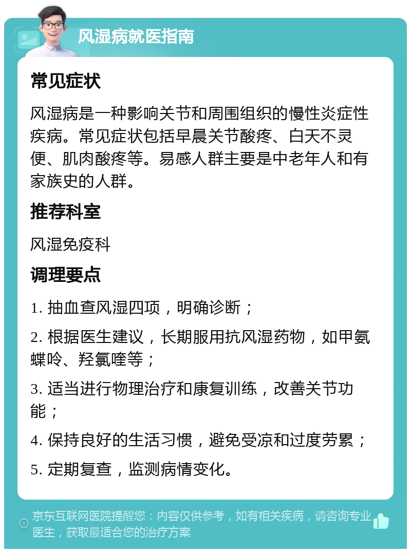 风湿病就医指南 常见症状 风湿病是一种影响关节和周围组织的慢性炎症性疾病。常见症状包括早晨关节酸疼、白天不灵便、肌肉酸疼等。易感人群主要是中老年人和有家族史的人群。 推荐科室 风湿免疫科 调理要点 1. 抽血查风湿四项，明确诊断； 2. 根据医生建议，长期服用抗风湿药物，如甲氨蝶呤、羟氯喹等； 3. 适当进行物理治疗和康复训练，改善关节功能； 4. 保持良好的生活习惯，避免受凉和过度劳累； 5. 定期复查，监测病情变化。