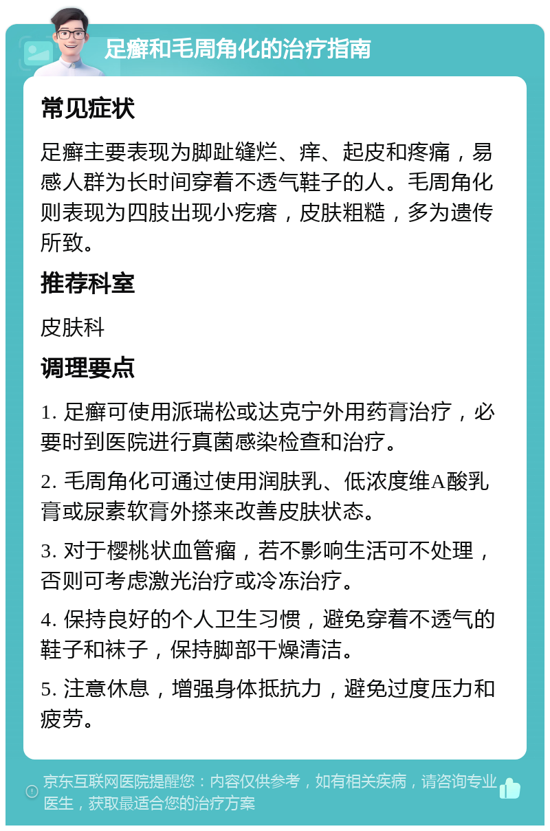 足癣和毛周角化的治疗指南 常见症状 足癣主要表现为脚趾缝烂、痒、起皮和疼痛，易感人群为长时间穿着不透气鞋子的人。毛周角化则表现为四肢出现小疙瘩，皮肤粗糙，多为遗传所致。 推荐科室 皮肤科 调理要点 1. 足癣可使用派瑞松或达克宁外用药膏治疗，必要时到医院进行真菌感染检查和治疗。 2. 毛周角化可通过使用润肤乳、低浓度维A酸乳膏或尿素软膏外搽来改善皮肤状态。 3. 对于樱桃状血管瘤，若不影响生活可不处理，否则可考虑激光治疗或冷冻治疗。 4. 保持良好的个人卫生习惯，避免穿着不透气的鞋子和袜子，保持脚部干燥清洁。 5. 注意休息，增强身体抵抗力，避免过度压力和疲劳。