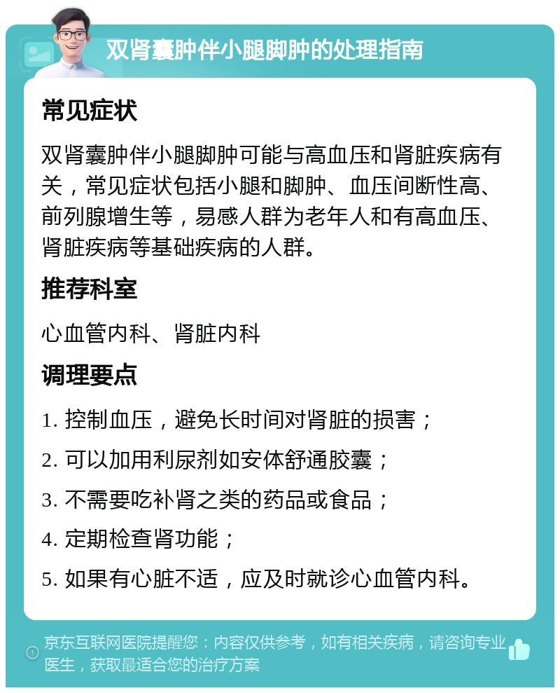 双肾囊肿伴小腿脚肿的处理指南 常见症状 双肾囊肿伴小腿脚肿可能与高血压和肾脏疾病有关，常见症状包括小腿和脚肿、血压间断性高、前列腺增生等，易感人群为老年人和有高血压、肾脏疾病等基础疾病的人群。 推荐科室 心血管内科、肾脏内科 调理要点 1. 控制血压，避免长时间对肾脏的损害； 2. 可以加用利尿剂如安体舒通胶囊； 3. 不需要吃补肾之类的药品或食品； 4. 定期检查肾功能； 5. 如果有心脏不适，应及时就诊心血管内科。