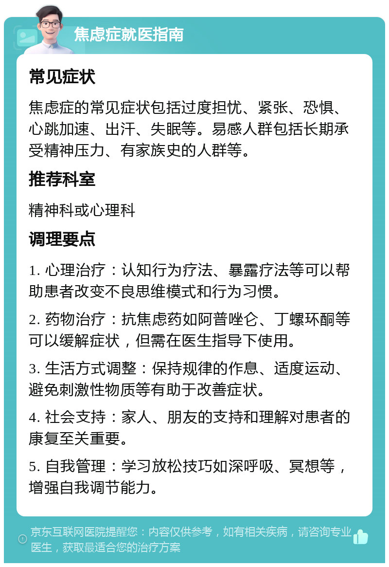 焦虑症就医指南 常见症状 焦虑症的常见症状包括过度担忧、紧张、恐惧、心跳加速、出汗、失眠等。易感人群包括长期承受精神压力、有家族史的人群等。 推荐科室 精神科或心理科 调理要点 1. 心理治疗：认知行为疗法、暴露疗法等可以帮助患者改变不良思维模式和行为习惯。 2. 药物治疗：抗焦虑药如阿普唑仑、丁螺环酮等可以缓解症状，但需在医生指导下使用。 3. 生活方式调整：保持规律的作息、适度运动、避免刺激性物质等有助于改善症状。 4. 社会支持：家人、朋友的支持和理解对患者的康复至关重要。 5. 自我管理：学习放松技巧如深呼吸、冥想等，增强自我调节能力。