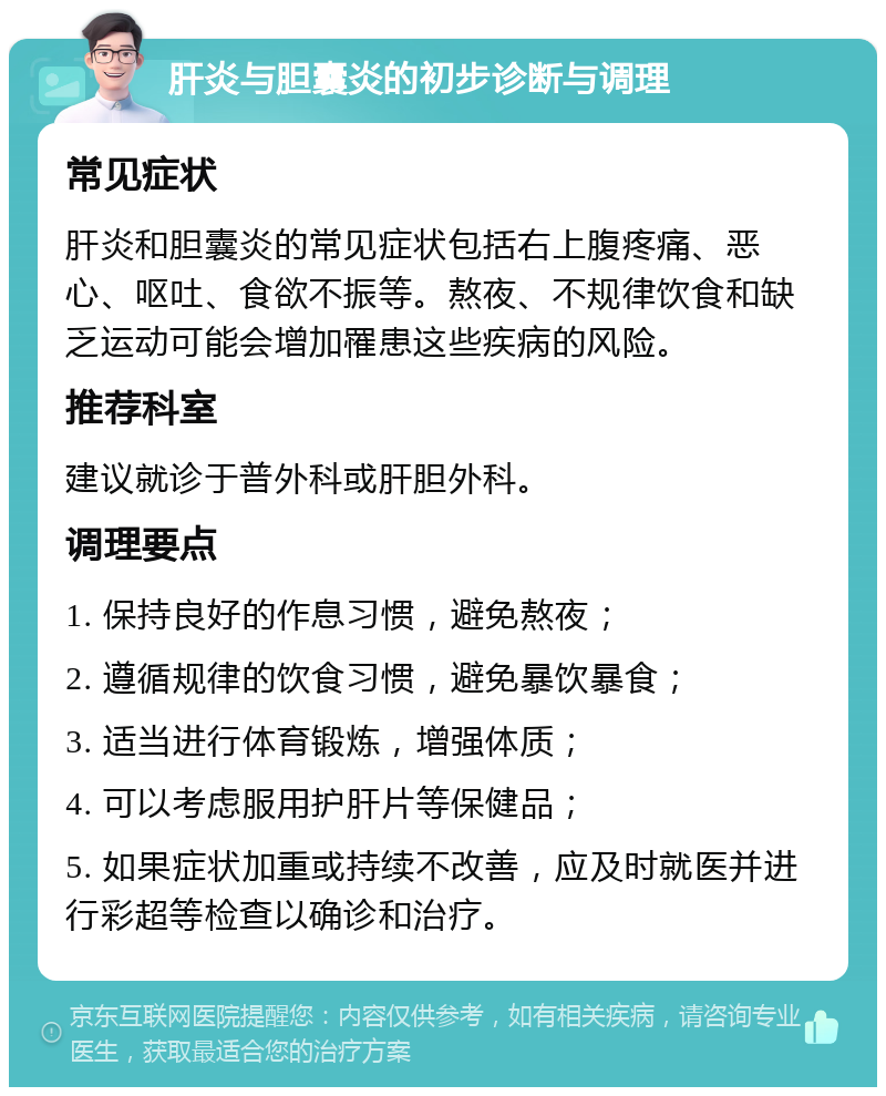 肝炎与胆囊炎的初步诊断与调理 常见症状 肝炎和胆囊炎的常见症状包括右上腹疼痛、恶心、呕吐、食欲不振等。熬夜、不规律饮食和缺乏运动可能会增加罹患这些疾病的风险。 推荐科室 建议就诊于普外科或肝胆外科。 调理要点 1. 保持良好的作息习惯，避免熬夜； 2. 遵循规律的饮食习惯，避免暴饮暴食； 3. 适当进行体育锻炼，增强体质； 4. 可以考虑服用护肝片等保健品； 5. 如果症状加重或持续不改善，应及时就医并进行彩超等检查以确诊和治疗。