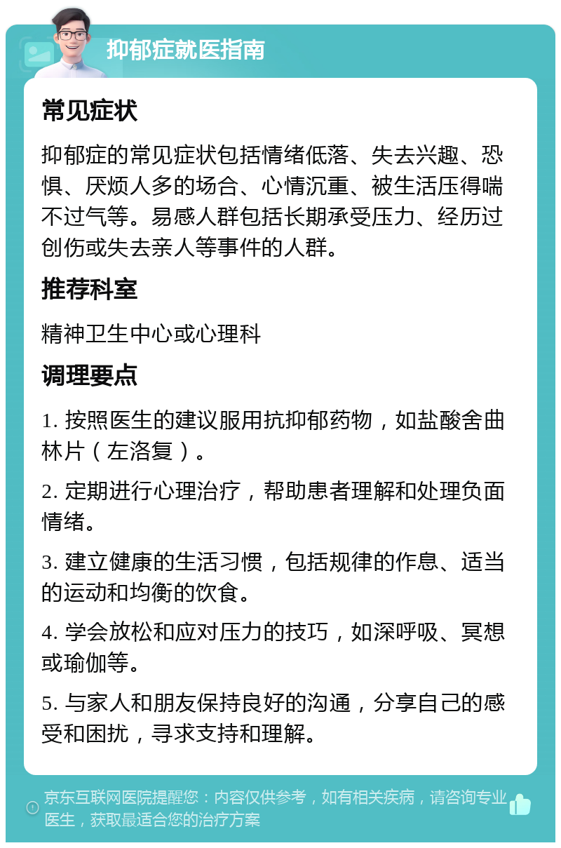 抑郁症就医指南 常见症状 抑郁症的常见症状包括情绪低落、失去兴趣、恐惧、厌烦人多的场合、心情沉重、被生活压得喘不过气等。易感人群包括长期承受压力、经历过创伤或失去亲人等事件的人群。 推荐科室 精神卫生中心或心理科 调理要点 1. 按照医生的建议服用抗抑郁药物，如盐酸舍曲林片（左洛复）。 2. 定期进行心理治疗，帮助患者理解和处理负面情绪。 3. 建立健康的生活习惯，包括规律的作息、适当的运动和均衡的饮食。 4. 学会放松和应对压力的技巧，如深呼吸、冥想或瑜伽等。 5. 与家人和朋友保持良好的沟通，分享自己的感受和困扰，寻求支持和理解。