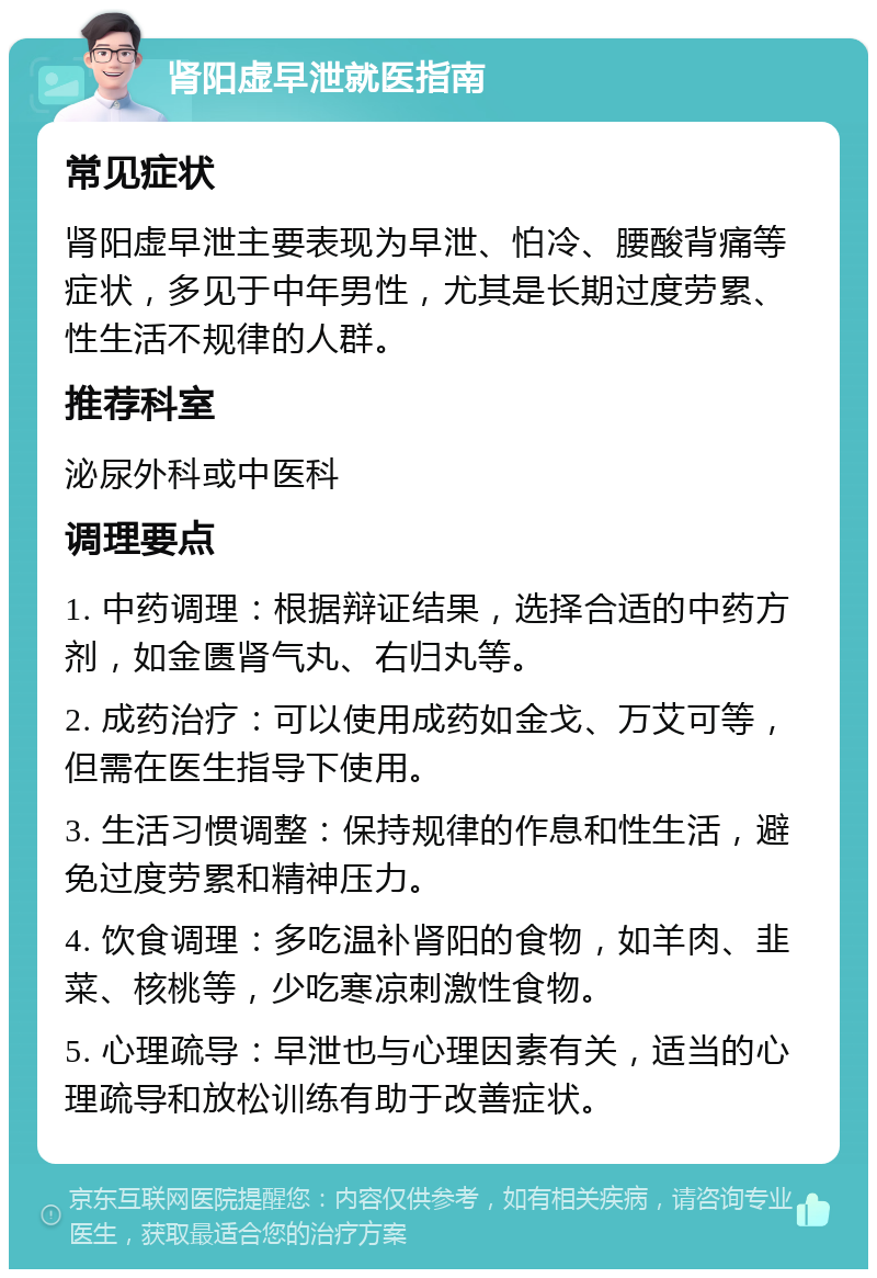 肾阳虚早泄就医指南 常见症状 肾阳虚早泄主要表现为早泄、怕冷、腰酸背痛等症状，多见于中年男性，尤其是长期过度劳累、性生活不规律的人群。 推荐科室 泌尿外科或中医科 调理要点 1. 中药调理：根据辩证结果，选择合适的中药方剂，如金匮肾气丸、右归丸等。 2. 成药治疗：可以使用成药如金戈、万艾可等，但需在医生指导下使用。 3. 生活习惯调整：保持规律的作息和性生活，避免过度劳累和精神压力。 4. 饮食调理：多吃温补肾阳的食物，如羊肉、韭菜、核桃等，少吃寒凉刺激性食物。 5. 心理疏导：早泄也与心理因素有关，适当的心理疏导和放松训练有助于改善症状。