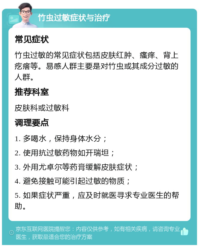 竹虫过敏症状与治疗 常见症状 竹虫过敏的常见症状包括皮肤红肿、瘙痒、背上疙瘩等。易感人群主要是对竹虫或其成分过敏的人群。 推荐科室 皮肤科或过敏科 调理要点 1. 多喝水，保持身体水分； 2. 使用抗过敏药物如开瑞坦； 3. 外用尤卓尔等药膏缓解皮肤症状； 4. 避免接触可能引起过敏的物质； 5. 如果症状严重，应及时就医寻求专业医生的帮助。