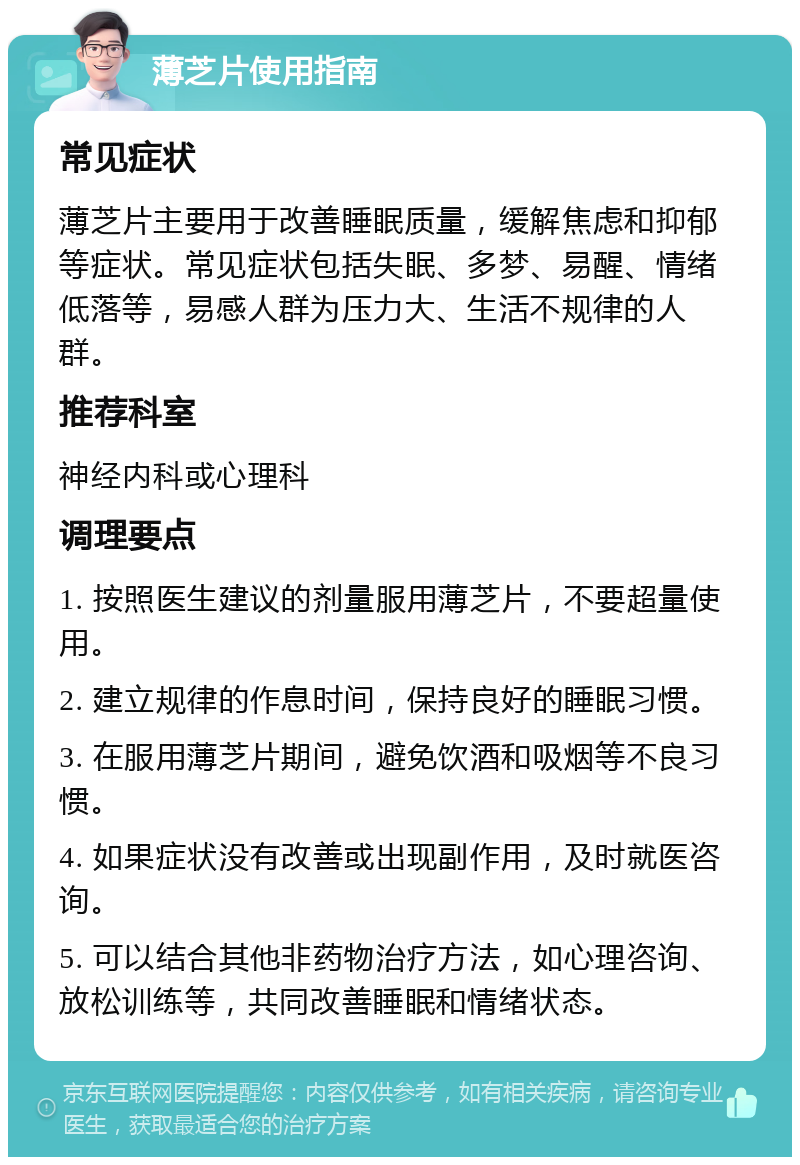 薄芝片使用指南 常见症状 薄芝片主要用于改善睡眠质量，缓解焦虑和抑郁等症状。常见症状包括失眠、多梦、易醒、情绪低落等，易感人群为压力大、生活不规律的人群。 推荐科室 神经内科或心理科 调理要点 1. 按照医生建议的剂量服用薄芝片，不要超量使用。 2. 建立规律的作息时间，保持良好的睡眠习惯。 3. 在服用薄芝片期间，避免饮酒和吸烟等不良习惯。 4. 如果症状没有改善或出现副作用，及时就医咨询。 5. 可以结合其他非药物治疗方法，如心理咨询、放松训练等，共同改善睡眠和情绪状态。