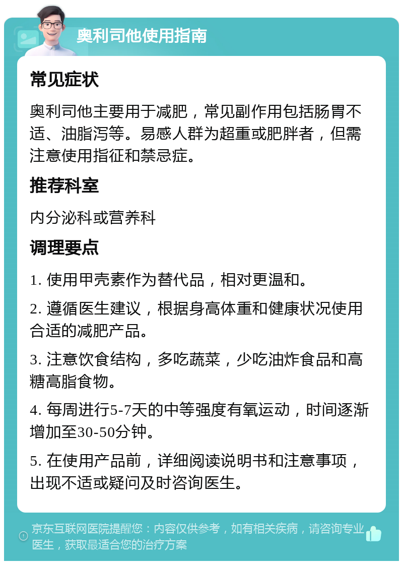 奥利司他使用指南 常见症状 奥利司他主要用于减肥，常见副作用包括肠胃不适、油脂泻等。易感人群为超重或肥胖者，但需注意使用指征和禁忌症。 推荐科室 内分泌科或营养科 调理要点 1. 使用甲壳素作为替代品，相对更温和。 2. 遵循医生建议，根据身高体重和健康状况使用合适的减肥产品。 3. 注意饮食结构，多吃蔬菜，少吃油炸食品和高糖高脂食物。 4. 每周进行5-7天的中等强度有氧运动，时间逐渐增加至30-50分钟。 5. 在使用产品前，详细阅读说明书和注意事项，出现不适或疑问及时咨询医生。