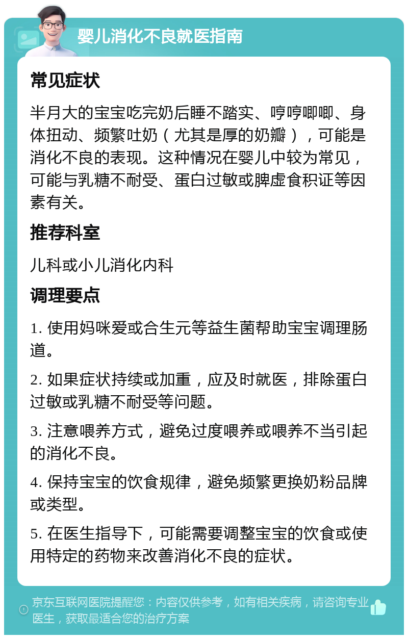 婴儿消化不良就医指南 常见症状 半月大的宝宝吃完奶后睡不踏实、哼哼唧唧、身体扭动、频繁吐奶（尤其是厚的奶瓣），可能是消化不良的表现。这种情况在婴儿中较为常见，可能与乳糖不耐受、蛋白过敏或脾虚食积证等因素有关。 推荐科室 儿科或小儿消化内科 调理要点 1. 使用妈咪爱或合生元等益生菌帮助宝宝调理肠道。 2. 如果症状持续或加重，应及时就医，排除蛋白过敏或乳糖不耐受等问题。 3. 注意喂养方式，避免过度喂养或喂养不当引起的消化不良。 4. 保持宝宝的饮食规律，避免频繁更换奶粉品牌或类型。 5. 在医生指导下，可能需要调整宝宝的饮食或使用特定的药物来改善消化不良的症状。