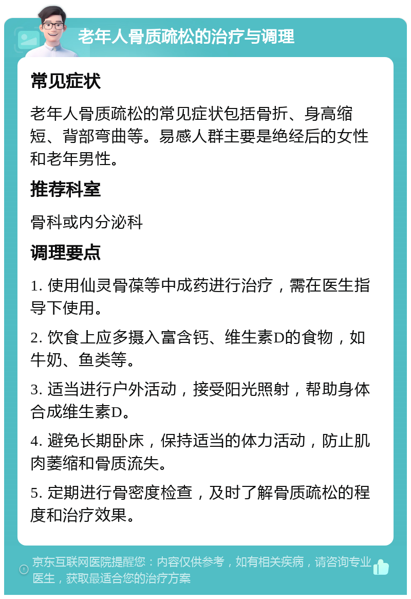 老年人骨质疏松的治疗与调理 常见症状 老年人骨质疏松的常见症状包括骨折、身高缩短、背部弯曲等。易感人群主要是绝经后的女性和老年男性。 推荐科室 骨科或内分泌科 调理要点 1. 使用仙灵骨葆等中成药进行治疗，需在医生指导下使用。 2. 饮食上应多摄入富含钙、维生素D的食物，如牛奶、鱼类等。 3. 适当进行户外活动，接受阳光照射，帮助身体合成维生素D。 4. 避免长期卧床，保持适当的体力活动，防止肌肉萎缩和骨质流失。 5. 定期进行骨密度检查，及时了解骨质疏松的程度和治疗效果。