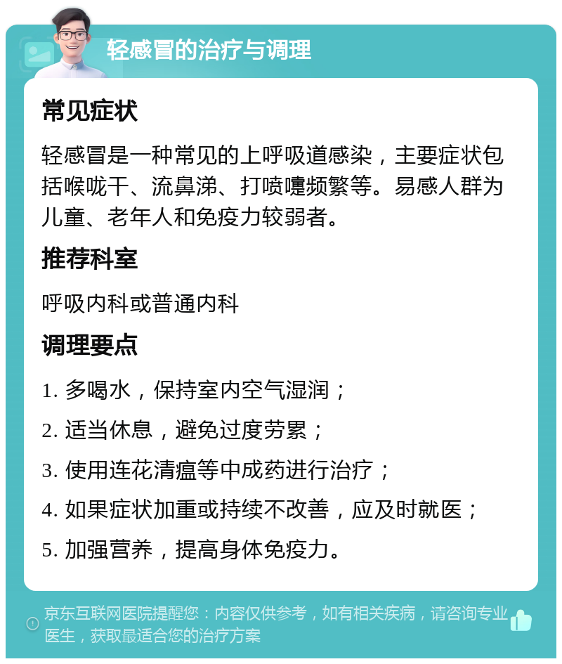 轻感冒的治疗与调理 常见症状 轻感冒是一种常见的上呼吸道感染，主要症状包括喉咙干、流鼻涕、打喷嚏频繁等。易感人群为儿童、老年人和免疫力较弱者。 推荐科室 呼吸内科或普通内科 调理要点 1. 多喝水，保持室内空气湿润； 2. 适当休息，避免过度劳累； 3. 使用连花清瘟等中成药进行治疗； 4. 如果症状加重或持续不改善，应及时就医； 5. 加强营养，提高身体免疫力。