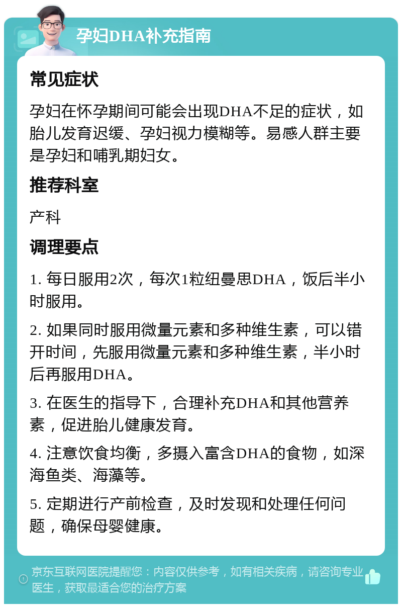 孕妇DHA补充指南 常见症状 孕妇在怀孕期间可能会出现DHA不足的症状，如胎儿发育迟缓、孕妇视力模糊等。易感人群主要是孕妇和哺乳期妇女。 推荐科室 产科 调理要点 1. 每日服用2次，每次1粒纽曼思DHA，饭后半小时服用。 2. 如果同时服用微量元素和多种维生素，可以错开时间，先服用微量元素和多种维生素，半小时后再服用DHA。 3. 在医生的指导下，合理补充DHA和其他营养素，促进胎儿健康发育。 4. 注意饮食均衡，多摄入富含DHA的食物，如深海鱼类、海藻等。 5. 定期进行产前检查，及时发现和处理任何问题，确保母婴健康。