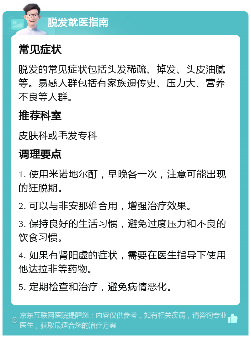 脱发就医指南 常见症状 脱发的常见症状包括头发稀疏、掉发、头皮油腻等。易感人群包括有家族遗传史、压力大、营养不良等人群。 推荐科室 皮肤科或毛发专科 调理要点 1. 使用米诺地尔酊，早晚各一次，注意可能出现的狂脱期。 2. 可以与非安那雄合用，增强治疗效果。 3. 保持良好的生活习惯，避免过度压力和不良的饮食习惯。 4. 如果有肾阳虚的症状，需要在医生指导下使用他达拉非等药物。 5. 定期检查和治疗，避免病情恶化。