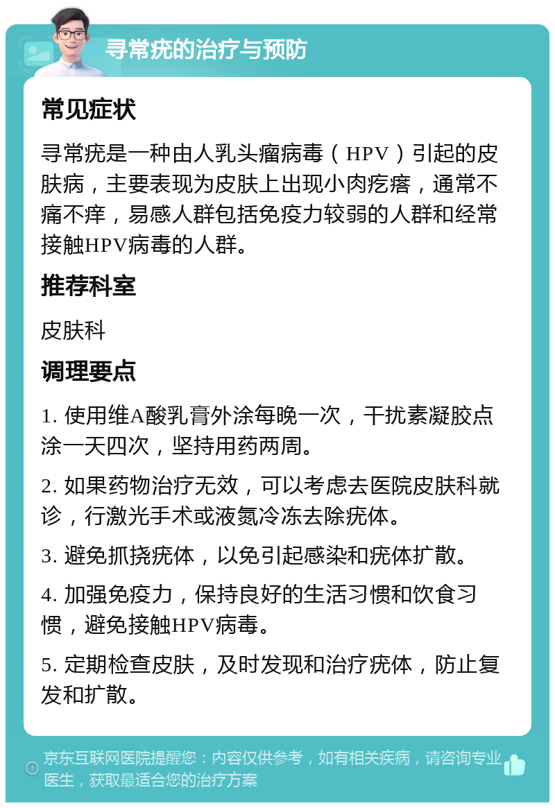 寻常疣的治疗与预防 常见症状 寻常疣是一种由人乳头瘤病毒（HPV）引起的皮肤病，主要表现为皮肤上出现小肉疙瘩，通常不痛不痒，易感人群包括免疫力较弱的人群和经常接触HPV病毒的人群。 推荐科室 皮肤科 调理要点 1. 使用维A酸乳膏外涂每晚一次，干扰素凝胶点涂一天四次，坚持用药两周。 2. 如果药物治疗无效，可以考虑去医院皮肤科就诊，行激光手术或液氮冷冻去除疣体。 3. 避免抓挠疣体，以免引起感染和疣体扩散。 4. 加强免疫力，保持良好的生活习惯和饮食习惯，避免接触HPV病毒。 5. 定期检查皮肤，及时发现和治疗疣体，防止复发和扩散。