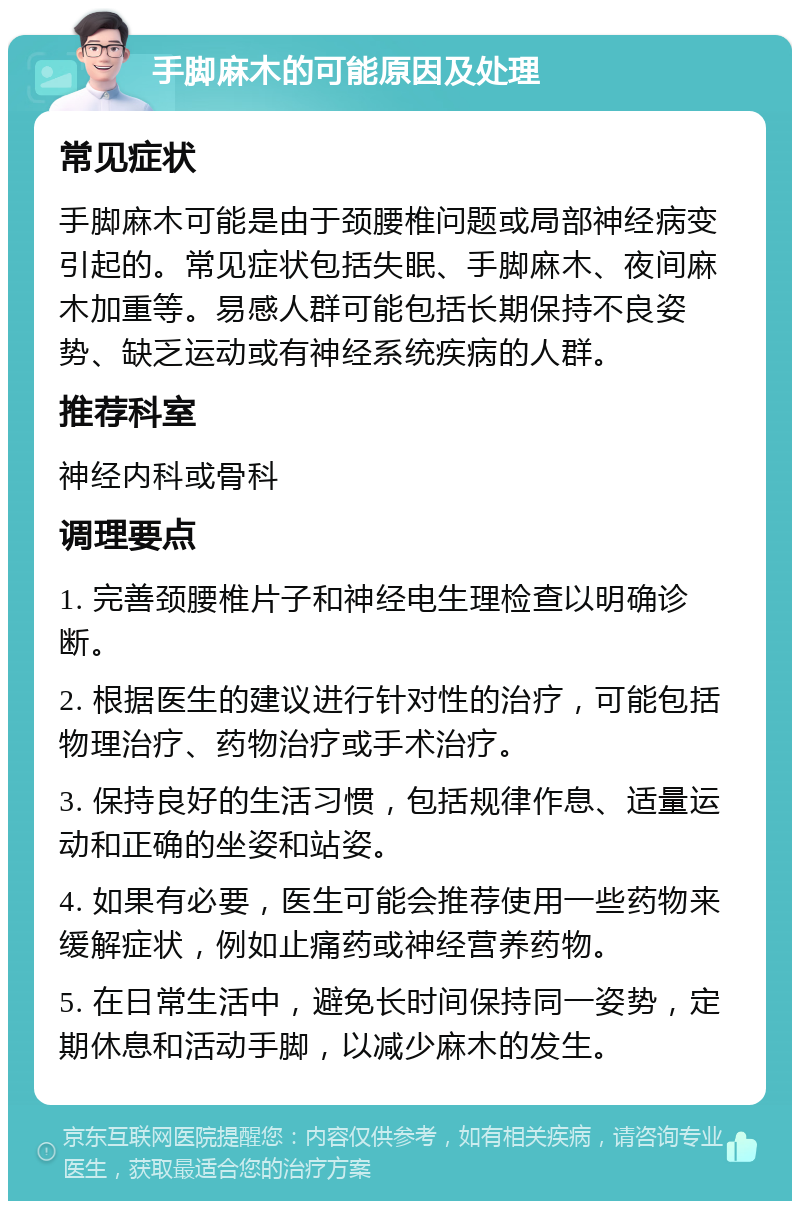 手脚麻木的可能原因及处理 常见症状 手脚麻木可能是由于颈腰椎问题或局部神经病变引起的。常见症状包括失眠、手脚麻木、夜间麻木加重等。易感人群可能包括长期保持不良姿势、缺乏运动或有神经系统疾病的人群。 推荐科室 神经内科或骨科 调理要点 1. 完善颈腰椎片子和神经电生理检查以明确诊断。 2. 根据医生的建议进行针对性的治疗，可能包括物理治疗、药物治疗或手术治疗。 3. 保持良好的生活习惯，包括规律作息、适量运动和正确的坐姿和站姿。 4. 如果有必要，医生可能会推荐使用一些药物来缓解症状，例如止痛药或神经营养药物。 5. 在日常生活中，避免长时间保持同一姿势，定期休息和活动手脚，以减少麻木的发生。