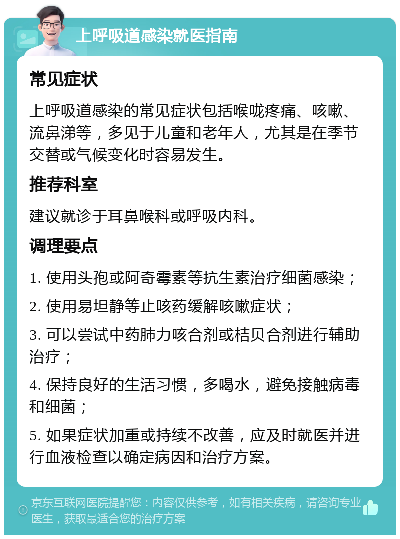 上呼吸道感染就医指南 常见症状 上呼吸道感染的常见症状包括喉咙疼痛、咳嗽、流鼻涕等，多见于儿童和老年人，尤其是在季节交替或气候变化时容易发生。 推荐科室 建议就诊于耳鼻喉科或呼吸内科。 调理要点 1. 使用头孢或阿奇霉素等抗生素治疗细菌感染； 2. 使用易坦静等止咳药缓解咳嗽症状； 3. 可以尝试中药肺力咳合剂或桔贝合剂进行辅助治疗； 4. 保持良好的生活习惯，多喝水，避免接触病毒和细菌； 5. 如果症状加重或持续不改善，应及时就医并进行血液检查以确定病因和治疗方案。