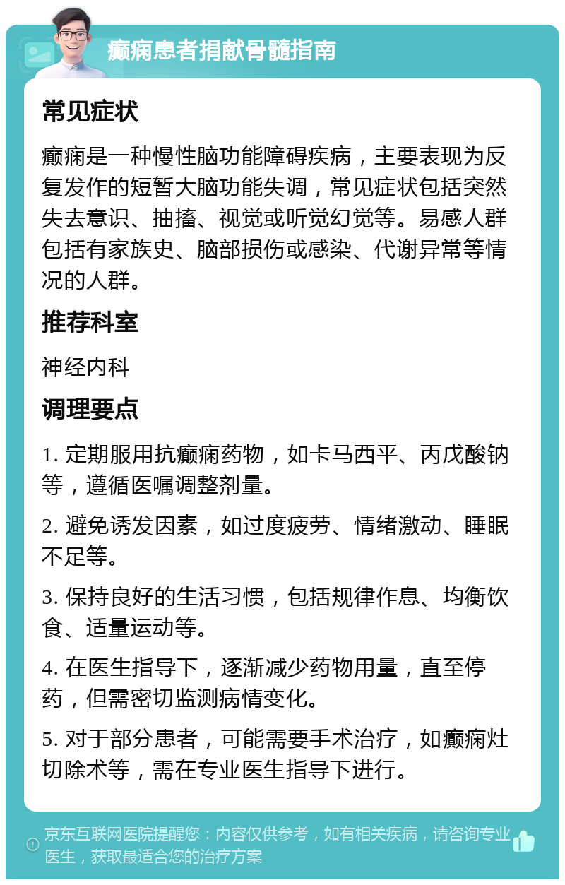 癫痫患者捐献骨髓指南 常见症状 癫痫是一种慢性脑功能障碍疾病，主要表现为反复发作的短暂大脑功能失调，常见症状包括突然失去意识、抽搐、视觉或听觉幻觉等。易感人群包括有家族史、脑部损伤或感染、代谢异常等情况的人群。 推荐科室 神经内科 调理要点 1. 定期服用抗癫痫药物，如卡马西平、丙戊酸钠等，遵循医嘱调整剂量。 2. 避免诱发因素，如过度疲劳、情绪激动、睡眠不足等。 3. 保持良好的生活习惯，包括规律作息、均衡饮食、适量运动等。 4. 在医生指导下，逐渐减少药物用量，直至停药，但需密切监测病情变化。 5. 对于部分患者，可能需要手术治疗，如癫痫灶切除术等，需在专业医生指导下进行。