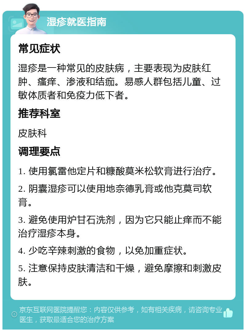 湿疹就医指南 常见症状 湿疹是一种常见的皮肤病，主要表现为皮肤红肿、瘙痒、渗液和结痂。易感人群包括儿童、过敏体质者和免疫力低下者。 推荐科室 皮肤科 调理要点 1. 使用氯雷他定片和糠酸莫米松软膏进行治疗。 2. 阴囊湿疹可以使用地奈德乳膏或他克莫司软膏。 3. 避免使用炉甘石洗剂，因为它只能止痒而不能治疗湿疹本身。 4. 少吃辛辣刺激的食物，以免加重症状。 5. 注意保持皮肤清洁和干燥，避免摩擦和刺激皮肤。