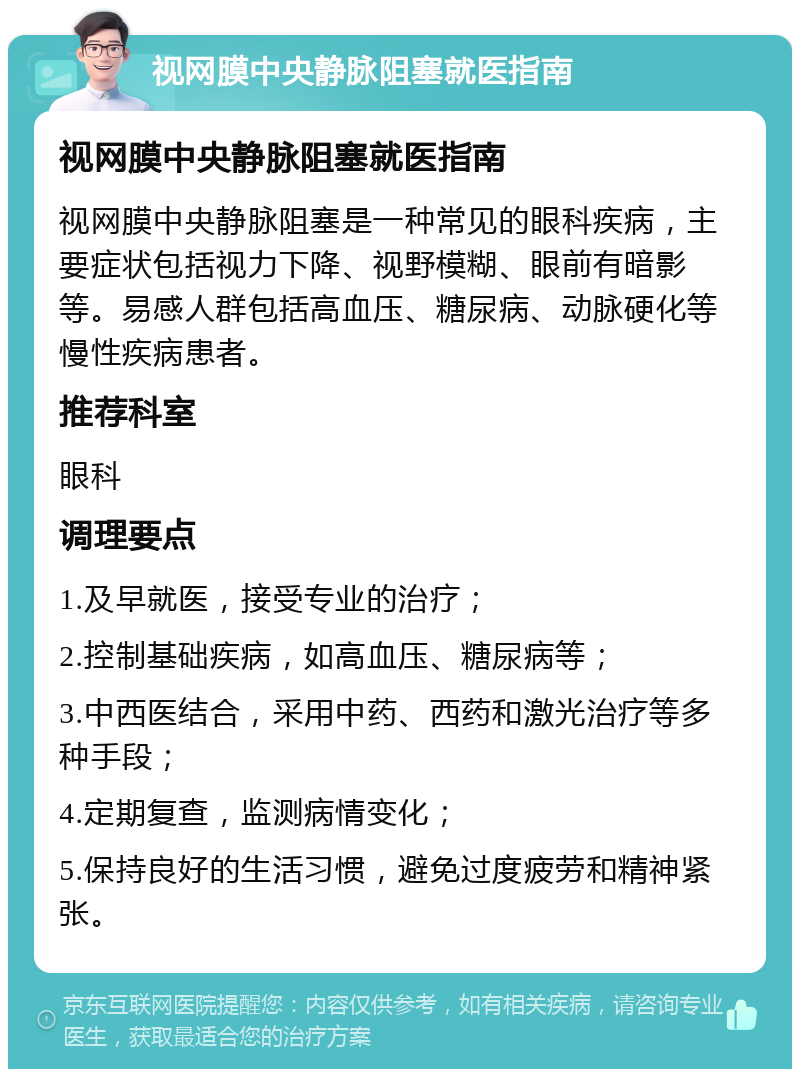 视网膜中央静脉阻塞就医指南 视网膜中央静脉阻塞就医指南 视网膜中央静脉阻塞是一种常见的眼科疾病，主要症状包括视力下降、视野模糊、眼前有暗影等。易感人群包括高血压、糖尿病、动脉硬化等慢性疾病患者。 推荐科室 眼科 调理要点 1.及早就医，接受专业的治疗； 2.控制基础疾病，如高血压、糖尿病等； 3.中西医结合，采用中药、西药和激光治疗等多种手段； 4.定期复查，监测病情变化； 5.保持良好的生活习惯，避免过度疲劳和精神紧张。