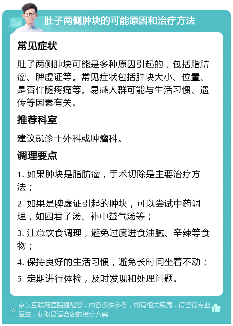 肚子两侧肿块的可能原因和治疗方法 常见症状 肚子两侧肿块可能是多种原因引起的，包括脂肪瘤、脾虚证等。常见症状包括肿块大小、位置、是否伴随疼痛等。易感人群可能与生活习惯、遗传等因素有关。 推荐科室 建议就诊于外科或肿瘤科。 调理要点 1. 如果肿块是脂肪瘤，手术切除是主要治疗方法； 2. 如果是脾虚证引起的肿块，可以尝试中药调理，如四君子汤、补中益气汤等； 3. 注意饮食调理，避免过度进食油腻、辛辣等食物； 4. 保持良好的生活习惯，避免长时间坐着不动； 5. 定期进行体检，及时发现和处理问题。