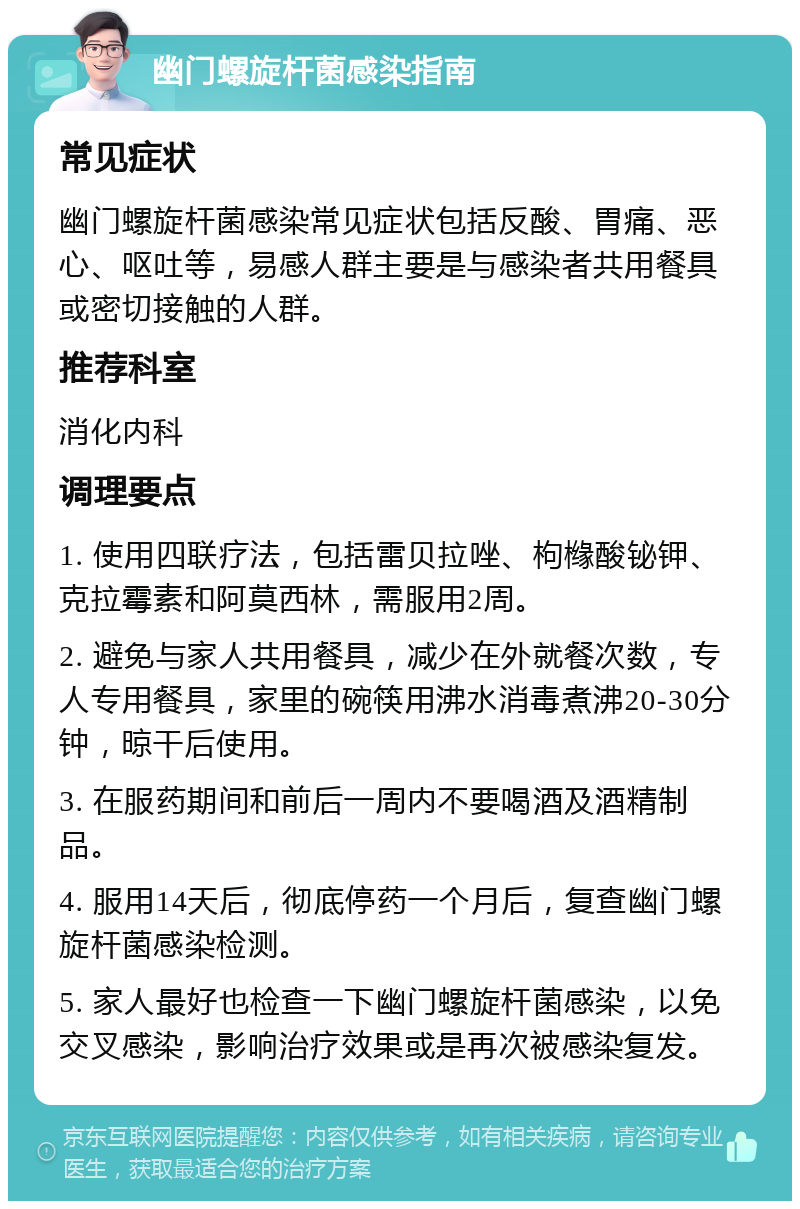 幽门螺旋杆菌感染指南 常见症状 幽门螺旋杆菌感染常见症状包括反酸、胃痛、恶心、呕吐等，易感人群主要是与感染者共用餐具或密切接触的人群。 推荐科室 消化内科 调理要点 1. 使用四联疗法，包括雷贝拉唑、枸橼酸铋钾、克拉霉素和阿莫西林，需服用2周。 2. 避免与家人共用餐具，减少在外就餐次数，专人专用餐具，家里的碗筷用沸水消毒煮沸20-30分钟，晾干后使用。 3. 在服药期间和前后一周内不要喝酒及酒精制品。 4. 服用14天后，彻底停药一个月后，复查幽门螺旋杆菌感染检测。 5. 家人最好也检查一下幽门螺旋杆菌感染，以免交叉感染，影响治疗效果或是再次被感染复发。