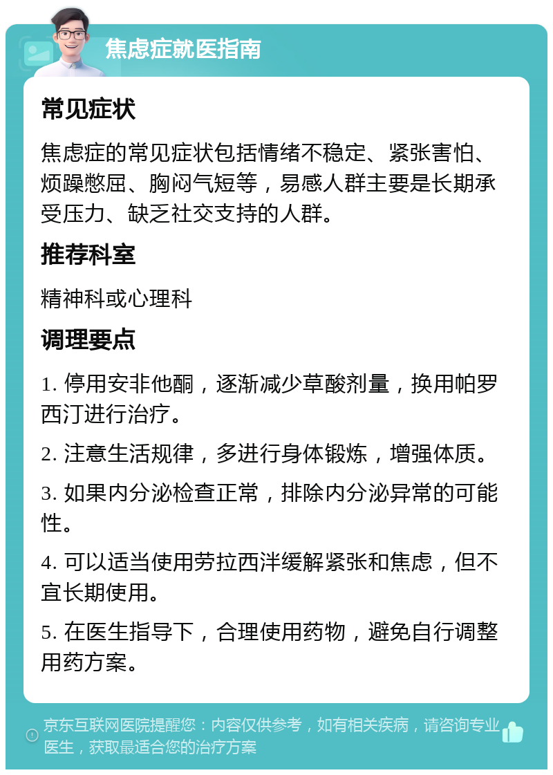 焦虑症就医指南 常见症状 焦虑症的常见症状包括情绪不稳定、紧张害怕、烦躁憋屈、胸闷气短等，易感人群主要是长期承受压力、缺乏社交支持的人群。 推荐科室 精神科或心理科 调理要点 1. 停用安非他酮，逐渐减少草酸剂量，换用帕罗西汀进行治疗。 2. 注意生活规律，多进行身体锻炼，增强体质。 3. 如果内分泌检查正常，排除内分泌异常的可能性。 4. 可以适当使用劳拉西泮缓解紧张和焦虑，但不宜长期使用。 5. 在医生指导下，合理使用药物，避免自行调整用药方案。