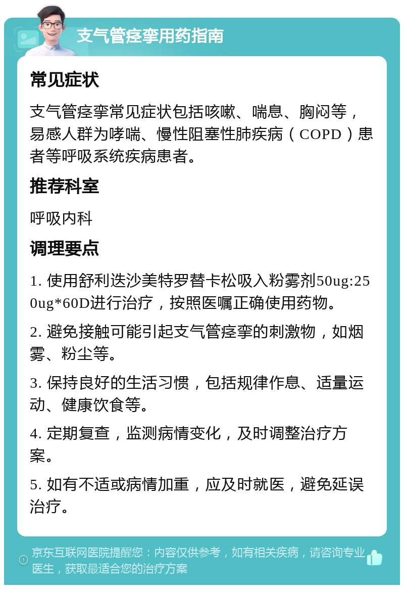 支气管痉挛用药指南 常见症状 支气管痉挛常见症状包括咳嗽、喘息、胸闷等，易感人群为哮喘、慢性阻塞性肺疾病（COPD）患者等呼吸系统疾病患者。 推荐科室 呼吸内科 调理要点 1. 使用舒利迭沙美特罗替卡松吸入粉雾剂50ug:250ug*60D进行治疗，按照医嘱正确使用药物。 2. 避免接触可能引起支气管痉挛的刺激物，如烟雾、粉尘等。 3. 保持良好的生活习惯，包括规律作息、适量运动、健康饮食等。 4. 定期复查，监测病情变化，及时调整治疗方案。 5. 如有不适或病情加重，应及时就医，避免延误治疗。