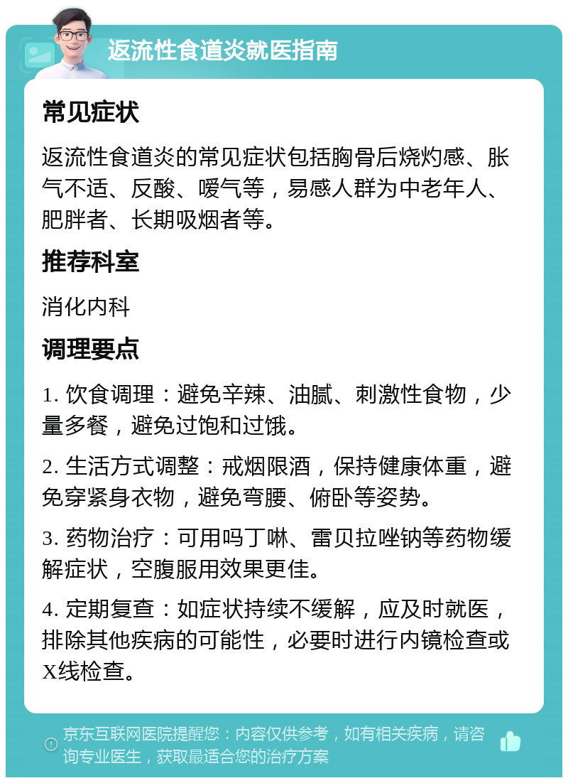 返流性食道炎就医指南 常见症状 返流性食道炎的常见症状包括胸骨后烧灼感、胀气不适、反酸、嗳气等，易感人群为中老年人、肥胖者、长期吸烟者等。 推荐科室 消化内科 调理要点 1. 饮食调理：避免辛辣、油腻、刺激性食物，少量多餐，避免过饱和过饿。 2. 生活方式调整：戒烟限酒，保持健康体重，避免穿紧身衣物，避免弯腰、俯卧等姿势。 3. 药物治疗：可用吗丁啉、雷贝拉唑钠等药物缓解症状，空腹服用效果更佳。 4. 定期复查：如症状持续不缓解，应及时就医，排除其他疾病的可能性，必要时进行内镜检查或X线检查。