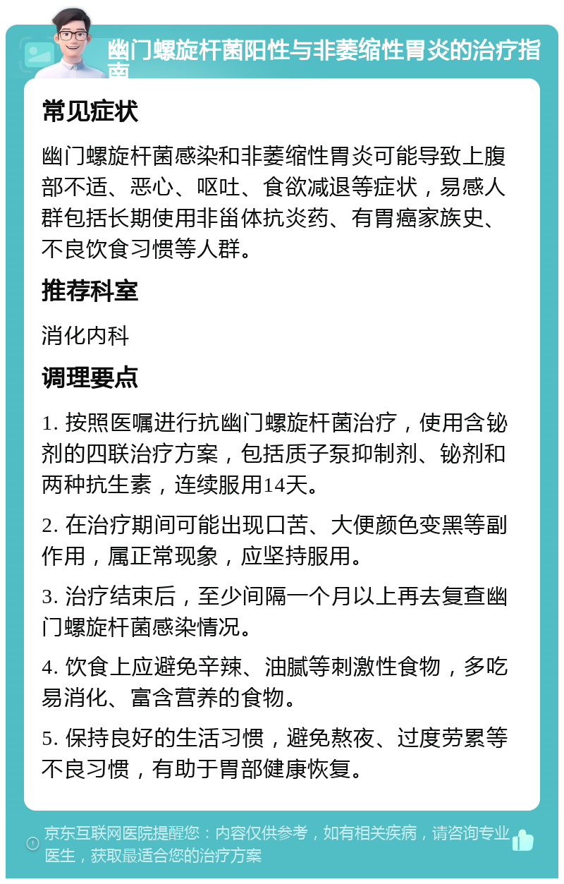 幽门螺旋杆菌阳性与非萎缩性胃炎的治疗指南 常见症状 幽门螺旋杆菌感染和非萎缩性胃炎可能导致上腹部不适、恶心、呕吐、食欲减退等症状，易感人群包括长期使用非甾体抗炎药、有胃癌家族史、不良饮食习惯等人群。 推荐科室 消化内科 调理要点 1. 按照医嘱进行抗幽门螺旋杆菌治疗，使用含铋剂的四联治疗方案，包括质子泵抑制剂、铋剂和两种抗生素，连续服用14天。 2. 在治疗期间可能出现口苦、大便颜色变黑等副作用，属正常现象，应坚持服用。 3. 治疗结束后，至少间隔一个月以上再去复查幽门螺旋杆菌感染情况。 4. 饮食上应避免辛辣、油腻等刺激性食物，多吃易消化、富含营养的食物。 5. 保持良好的生活习惯，避免熬夜、过度劳累等不良习惯，有助于胃部健康恢复。