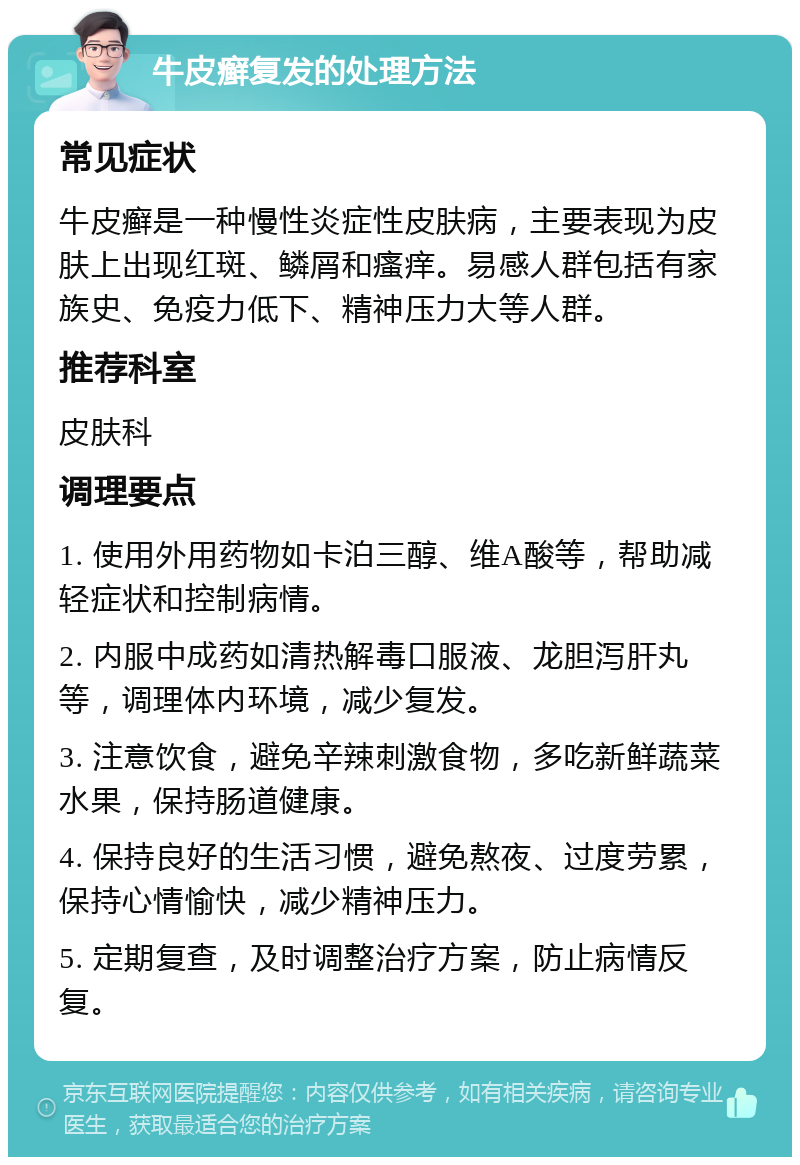 牛皮癣复发的处理方法 常见症状 牛皮癣是一种慢性炎症性皮肤病，主要表现为皮肤上出现红斑、鳞屑和瘙痒。易感人群包括有家族史、免疫力低下、精神压力大等人群。 推荐科室 皮肤科 调理要点 1. 使用外用药物如卡泊三醇、维A酸等，帮助减轻症状和控制病情。 2. 内服中成药如清热解毒口服液、龙胆泻肝丸等，调理体内环境，减少复发。 3. 注意饮食，避免辛辣刺激食物，多吃新鲜蔬菜水果，保持肠道健康。 4. 保持良好的生活习惯，避免熬夜、过度劳累，保持心情愉快，减少精神压力。 5. 定期复查，及时调整治疗方案，防止病情反复。