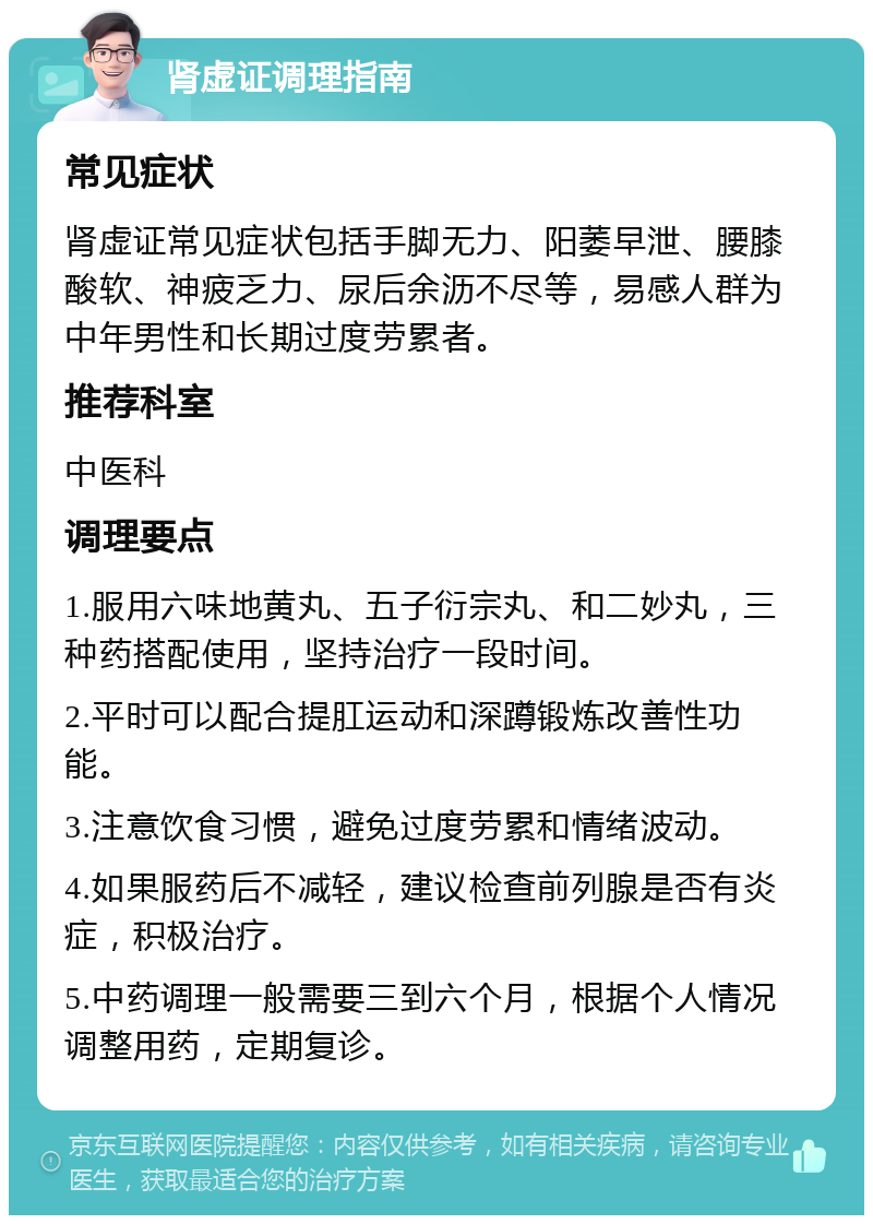 肾虚证调理指南 常见症状 肾虚证常见症状包括手脚无力、阳萎早泄、腰膝酸软、神疲乏力、尿后余沥不尽等，易感人群为中年男性和长期过度劳累者。 推荐科室 中医科 调理要点 1.服用六味地黄丸、五子衍宗丸、和二妙丸，三种药搭配使用，坚持治疗一段时间。 2.平时可以配合提肛运动和深蹲锻炼改善性功能。 3.注意饮食习惯，避免过度劳累和情绪波动。 4.如果服药后不减轻，建议检查前列腺是否有炎症，积极治疗。 5.中药调理一般需要三到六个月，根据个人情况调整用药，定期复诊。