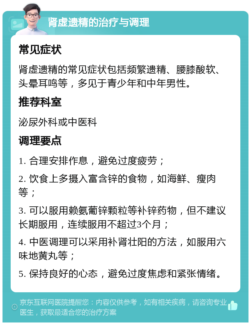 肾虚遗精的治疗与调理 常见症状 肾虚遗精的常见症状包括频繁遗精、腰膝酸软、头晕耳鸣等，多见于青少年和中年男性。 推荐科室 泌尿外科或中医科 调理要点 1. 合理安排作息，避免过度疲劳； 2. 饮食上多摄入富含锌的食物，如海鲜、瘦肉等； 3. 可以服用赖氨葡锌颗粒等补锌药物，但不建议长期服用，连续服用不超过3个月； 4. 中医调理可以采用补肾壮阳的方法，如服用六味地黄丸等； 5. 保持良好的心态，避免过度焦虑和紧张情绪。