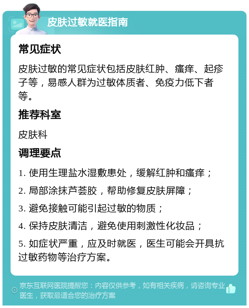 皮肤过敏就医指南 常见症状 皮肤过敏的常见症状包括皮肤红肿、瘙痒、起疹子等，易感人群为过敏体质者、免疫力低下者等。 推荐科室 皮肤科 调理要点 1. 使用生理盐水湿敷患处，缓解红肿和瘙痒； 2. 局部涂抹芦荟胶，帮助修复皮肤屏障； 3. 避免接触可能引起过敏的物质； 4. 保持皮肤清洁，避免使用刺激性化妆品； 5. 如症状严重，应及时就医，医生可能会开具抗过敏药物等治疗方案。