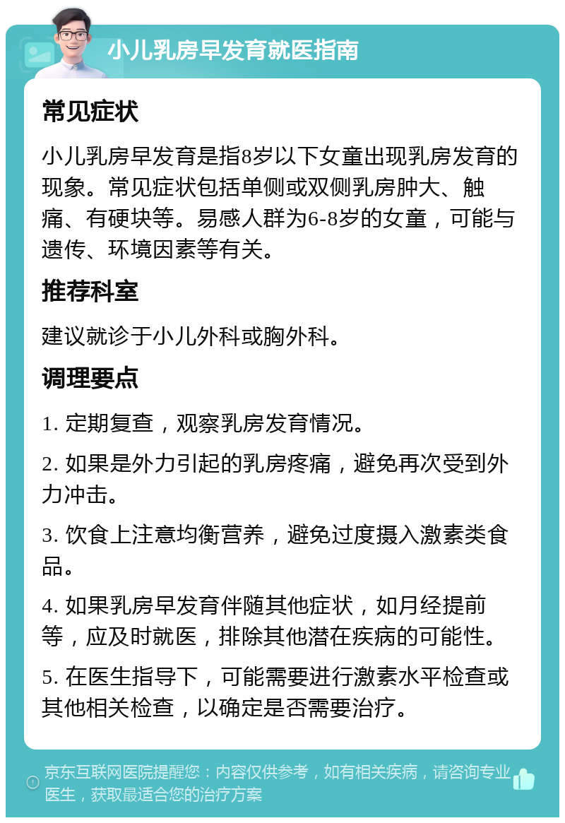 小儿乳房早发育就医指南 常见症状 小儿乳房早发育是指8岁以下女童出现乳房发育的现象。常见症状包括单侧或双侧乳房肿大、触痛、有硬块等。易感人群为6-8岁的女童，可能与遗传、环境因素等有关。 推荐科室 建议就诊于小儿外科或胸外科。 调理要点 1. 定期复查，观察乳房发育情况。 2. 如果是外力引起的乳房疼痛，避免再次受到外力冲击。 3. 饮食上注意均衡营养，避免过度摄入激素类食品。 4. 如果乳房早发育伴随其他症状，如月经提前等，应及时就医，排除其他潜在疾病的可能性。 5. 在医生指导下，可能需要进行激素水平检查或其他相关检查，以确定是否需要治疗。