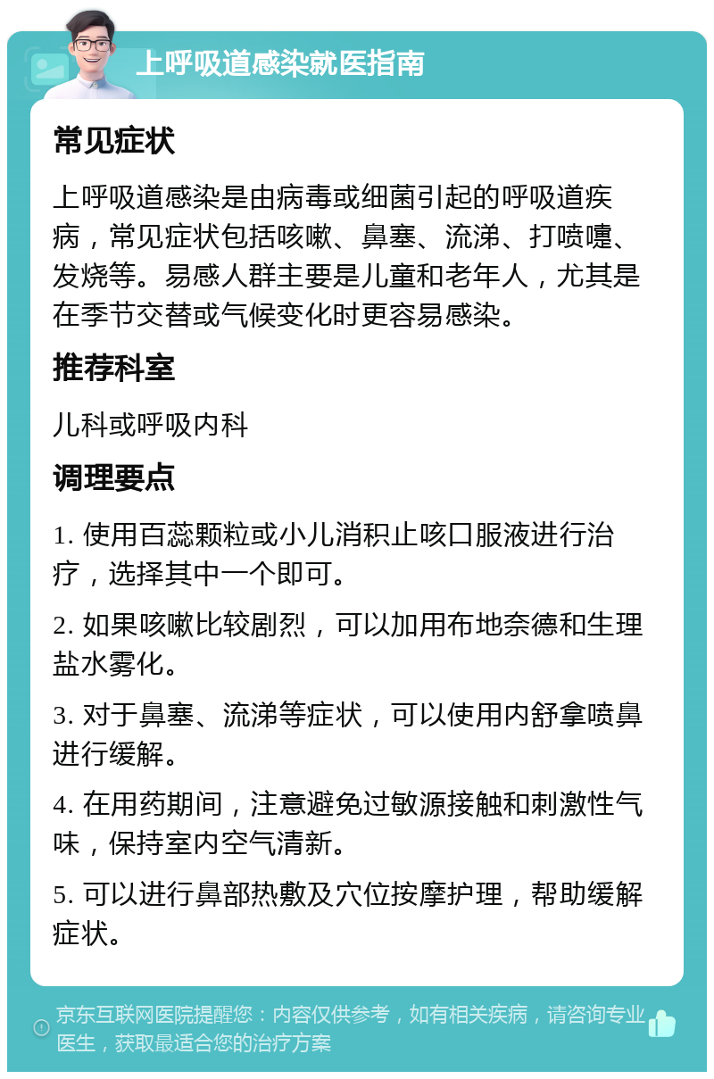 上呼吸道感染就医指南 常见症状 上呼吸道感染是由病毒或细菌引起的呼吸道疾病，常见症状包括咳嗽、鼻塞、流涕、打喷嚏、发烧等。易感人群主要是儿童和老年人，尤其是在季节交替或气候变化时更容易感染。 推荐科室 儿科或呼吸内科 调理要点 1. 使用百蕊颗粒或小儿消积止咳口服液进行治疗，选择其中一个即可。 2. 如果咳嗽比较剧烈，可以加用布地奈德和生理盐水雾化。 3. 对于鼻塞、流涕等症状，可以使用内舒拿喷鼻进行缓解。 4. 在用药期间，注意避免过敏源接触和刺激性气味，保持室内空气清新。 5. 可以进行鼻部热敷及穴位按摩护理，帮助缓解症状。