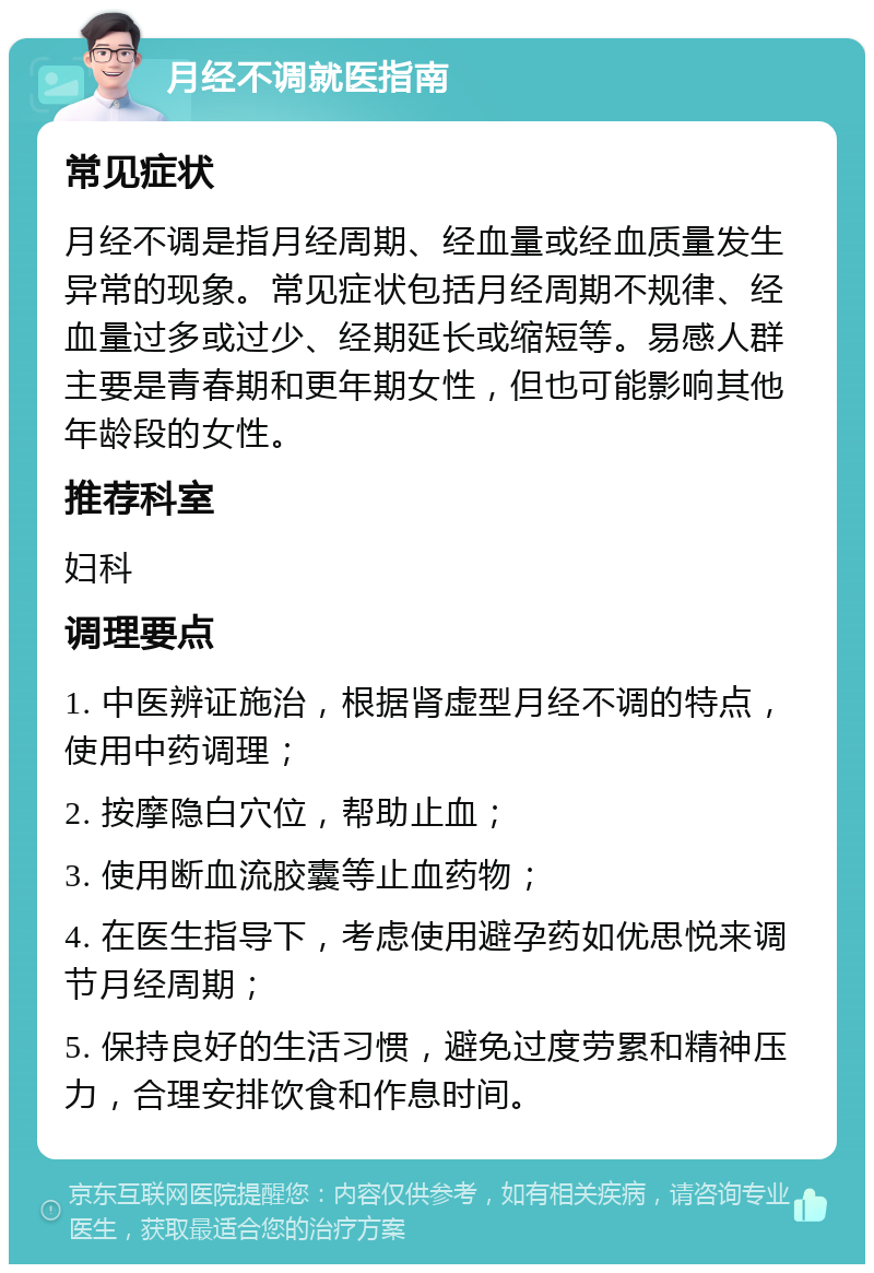 月经不调就医指南 常见症状 月经不调是指月经周期、经血量或经血质量发生异常的现象。常见症状包括月经周期不规律、经血量过多或过少、经期延长或缩短等。易感人群主要是青春期和更年期女性，但也可能影响其他年龄段的女性。 推荐科室 妇科 调理要点 1. 中医辨证施治，根据肾虚型月经不调的特点，使用中药调理； 2. 按摩隐白穴位，帮助止血； 3. 使用断血流胶囊等止血药物； 4. 在医生指导下，考虑使用避孕药如优思悦来调节月经周期； 5. 保持良好的生活习惯，避免过度劳累和精神压力，合理安排饮食和作息时间。