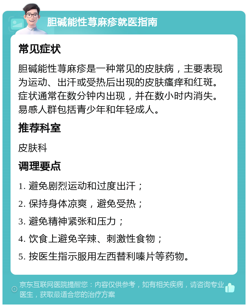 胆碱能性荨麻疹就医指南 常见症状 胆碱能性荨麻疹是一种常见的皮肤病，主要表现为运动、出汗或受热后出现的皮肤瘙痒和红斑。症状通常在数分钟内出现，并在数小时内消失。易感人群包括青少年和年轻成人。 推荐科室 皮肤科 调理要点 1. 避免剧烈运动和过度出汗； 2. 保持身体凉爽，避免受热； 3. 避免精神紧张和压力； 4. 饮食上避免辛辣、刺激性食物； 5. 按医生指示服用左西替利嗪片等药物。