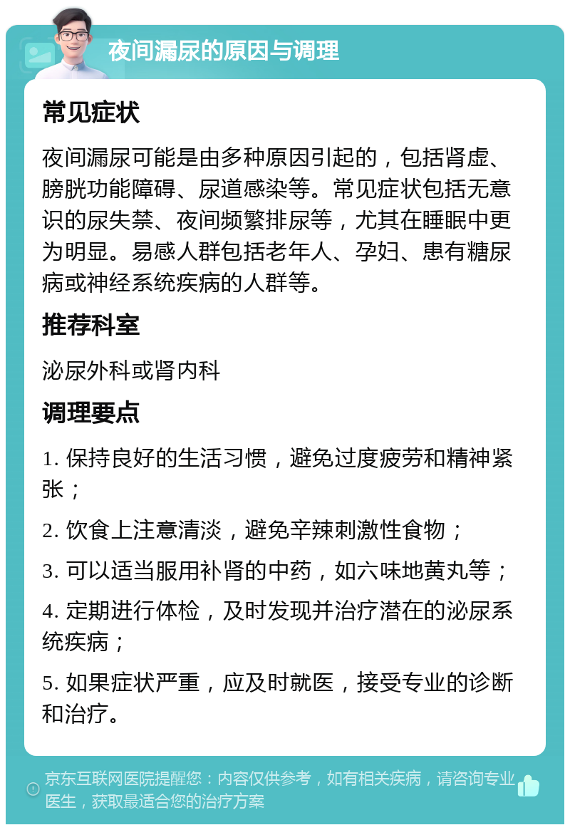 夜间漏尿的原因与调理 常见症状 夜间漏尿可能是由多种原因引起的，包括肾虚、膀胱功能障碍、尿道感染等。常见症状包括无意识的尿失禁、夜间频繁排尿等，尤其在睡眠中更为明显。易感人群包括老年人、孕妇、患有糖尿病或神经系统疾病的人群等。 推荐科室 泌尿外科或肾内科 调理要点 1. 保持良好的生活习惯，避免过度疲劳和精神紧张； 2. 饮食上注意清淡，避免辛辣刺激性食物； 3. 可以适当服用补肾的中药，如六味地黄丸等； 4. 定期进行体检，及时发现并治疗潜在的泌尿系统疾病； 5. 如果症状严重，应及时就医，接受专业的诊断和治疗。