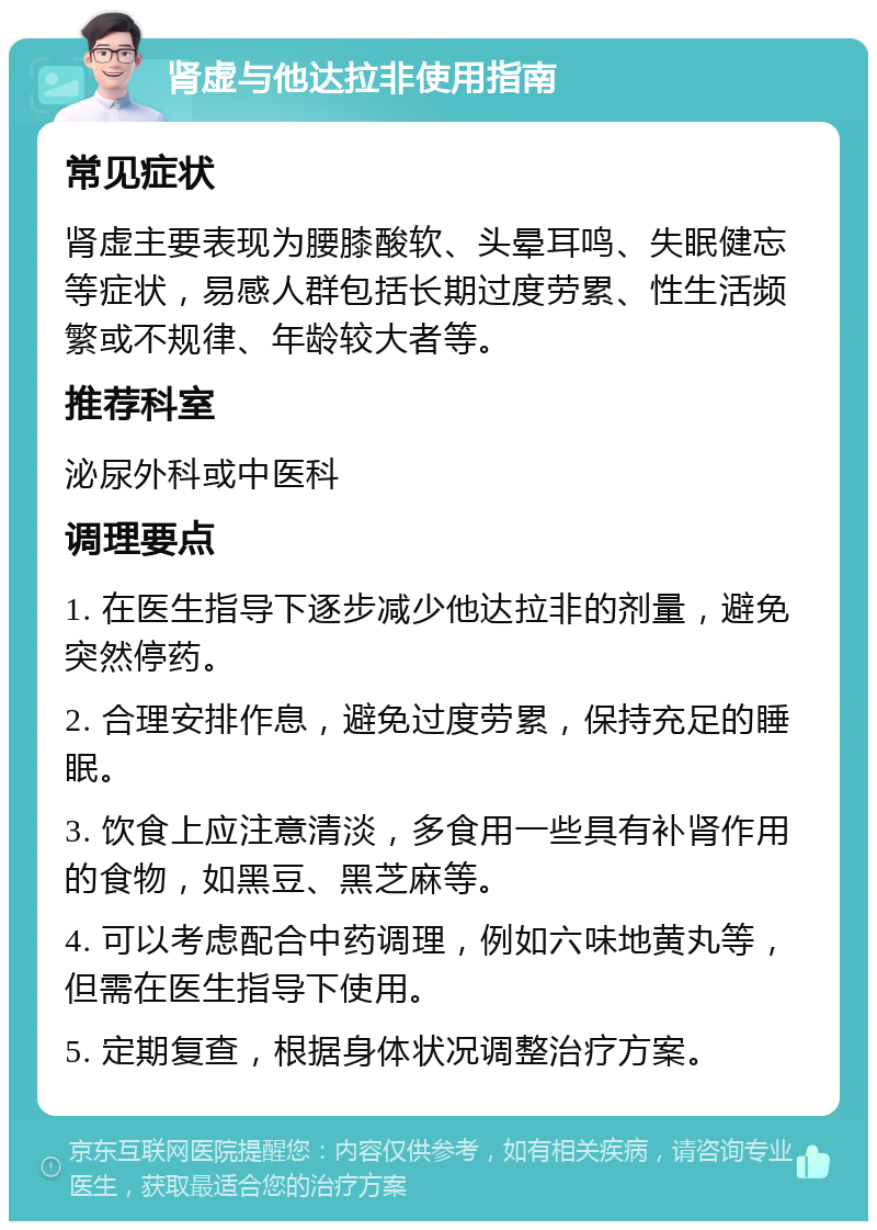 肾虚与他达拉非使用指南 常见症状 肾虚主要表现为腰膝酸软、头晕耳鸣、失眠健忘等症状，易感人群包括长期过度劳累、性生活频繁或不规律、年龄较大者等。 推荐科室 泌尿外科或中医科 调理要点 1. 在医生指导下逐步减少他达拉非的剂量，避免突然停药。 2. 合理安排作息，避免过度劳累，保持充足的睡眠。 3. 饮食上应注意清淡，多食用一些具有补肾作用的食物，如黑豆、黑芝麻等。 4. 可以考虑配合中药调理，例如六味地黄丸等，但需在医生指导下使用。 5. 定期复查，根据身体状况调整治疗方案。