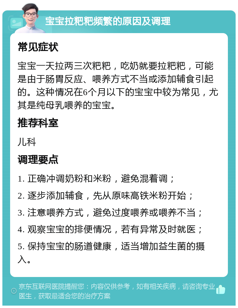 宝宝拉粑粑频繁的原因及调理 常见症状 宝宝一天拉两三次粑粑，吃奶就要拉粑粑，可能是由于肠胃反应、喂养方式不当或添加辅食引起的。这种情况在6个月以下的宝宝中较为常见，尤其是纯母乳喂养的宝宝。 推荐科室 儿科 调理要点 1. 正确冲调奶粉和米粉，避免混着调； 2. 逐步添加辅食，先从原味高铁米粉开始； 3. 注意喂养方式，避免过度喂养或喂养不当； 4. 观察宝宝的排便情况，若有异常及时就医； 5. 保持宝宝的肠道健康，适当增加益生菌的摄入。