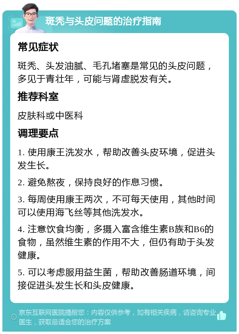 斑秃与头皮问题的治疗指南 常见症状 斑秃、头发油腻、毛孔堵塞是常见的头皮问题，多见于青壮年，可能与肾虚脱发有关。 推荐科室 皮肤科或中医科 调理要点 1. 使用康王洗发水，帮助改善头皮环境，促进头发生长。 2. 避免熬夜，保持良好的作息习惯。 3. 每周使用康王两次，不可每天使用，其他时间可以使用海飞丝等其他洗发水。 4. 注意饮食均衡，多摄入富含维生素B族和B6的食物，虽然维生素的作用不大，但仍有助于头发健康。 5. 可以考虑服用益生菌，帮助改善肠道环境，间接促进头发生长和头皮健康。