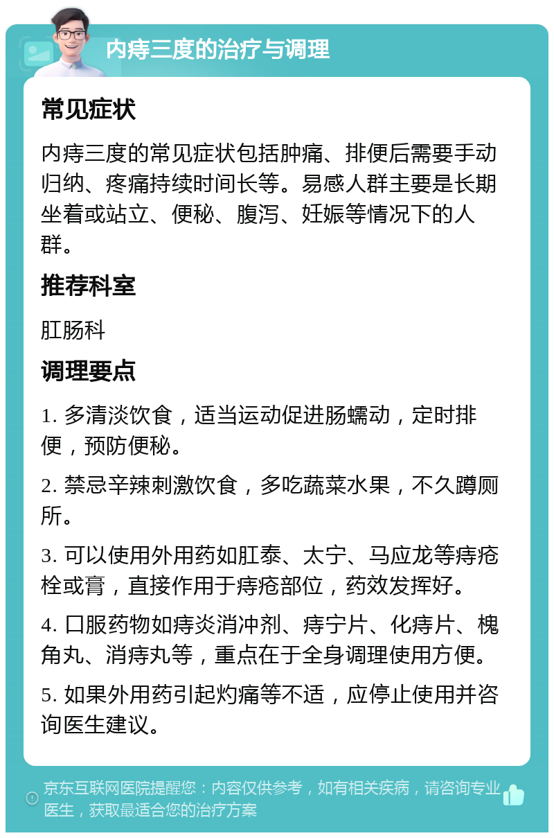 内痔三度的治疗与调理 常见症状 内痔三度的常见症状包括肿痛、排便后需要手动归纳、疼痛持续时间长等。易感人群主要是长期坐着或站立、便秘、腹泻、妊娠等情况下的人群。 推荐科室 肛肠科 调理要点 1. 多清淡饮食，适当运动促进肠蠕动，定时排便，预防便秘。 2. 禁忌辛辣刺激饮食，多吃蔬菜水果，不久蹲厕所。 3. 可以使用外用药如肛泰、太宁、马应龙等痔疮栓或膏，直接作用于痔疮部位，药效发挥好。 4. 口服药物如痔炎消冲剂、痔宁片、化痔片、槐角丸、消痔丸等，重点在于全身调理使用方便。 5. 如果外用药引起灼痛等不适，应停止使用并咨询医生建议。