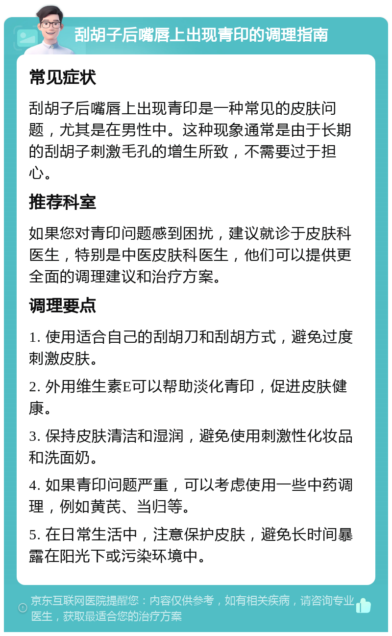 刮胡子后嘴唇上出现青印的调理指南 常见症状 刮胡子后嘴唇上出现青印是一种常见的皮肤问题，尤其是在男性中。这种现象通常是由于长期的刮胡子刺激毛孔的增生所致，不需要过于担心。 推荐科室 如果您对青印问题感到困扰，建议就诊于皮肤科医生，特别是中医皮肤科医生，他们可以提供更全面的调理建议和治疗方案。 调理要点 1. 使用适合自己的刮胡刀和刮胡方式，避免过度刺激皮肤。 2. 外用维生素E可以帮助淡化青印，促进皮肤健康。 3. 保持皮肤清洁和湿润，避免使用刺激性化妆品和洗面奶。 4. 如果青印问题严重，可以考虑使用一些中药调理，例如黄芪、当归等。 5. 在日常生活中，注意保护皮肤，避免长时间暴露在阳光下或污染环境中。