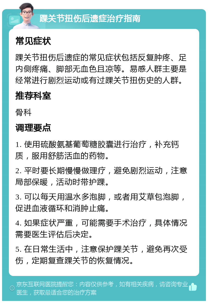 踝关节扭伤后遗症治疗指南 常见症状 踝关节扭伤后遗症的常见症状包括反复肿疼、足内侧疼痛、脚部无血色且凉等。易感人群主要是经常进行剧烈运动或有过踝关节扭伤史的人群。 推荐科室 骨科 调理要点 1. 使用硫酸氨基葡萄糖胶囊进行治疗，补充钙质，服用舒筋活血的药物。 2. 平时要长期慢慢做理疗，避免剧烈运动，注意局部保暖，活动时带护踝。 3. 可以每天用温水多泡脚，或者用艾草包泡脚，促进血液循环和消肿止痛。 4. 如果症状严重，可能需要手术治疗，具体情况需要医生评估后决定。 5. 在日常生活中，注意保护踝关节，避免再次受伤，定期复查踝关节的恢复情况。