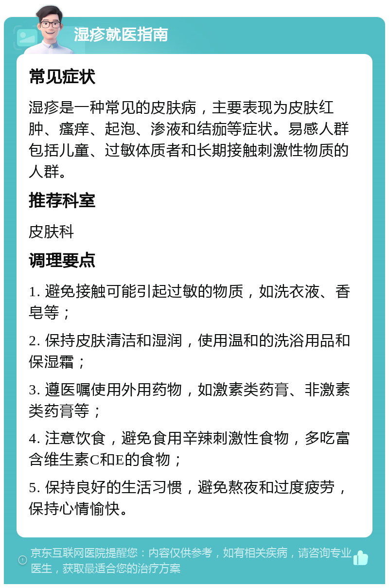 湿疹就医指南 常见症状 湿疹是一种常见的皮肤病，主要表现为皮肤红肿、瘙痒、起泡、渗液和结痂等症状。易感人群包括儿童、过敏体质者和长期接触刺激性物质的人群。 推荐科室 皮肤科 调理要点 1. 避免接触可能引起过敏的物质，如洗衣液、香皂等； 2. 保持皮肤清洁和湿润，使用温和的洗浴用品和保湿霜； 3. 遵医嘱使用外用药物，如激素类药膏、非激素类药膏等； 4. 注意饮食，避免食用辛辣刺激性食物，多吃富含维生素C和E的食物； 5. 保持良好的生活习惯，避免熬夜和过度疲劳，保持心情愉快。