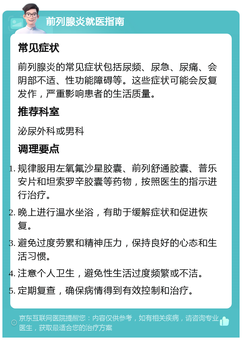 前列腺炎就医指南 常见症状 前列腺炎的常见症状包括尿频、尿急、尿痛、会阴部不适、性功能障碍等。这些症状可能会反复发作，严重影响患者的生活质量。 推荐科室 泌尿外科或男科 调理要点 规律服用左氧氟沙星胶囊、前列舒通胶囊、普乐安片和坦索罗辛胶囊等药物，按照医生的指示进行治疗。 晚上进行温水坐浴，有助于缓解症状和促进恢复。 避免过度劳累和精神压力，保持良好的心态和生活习惯。 注意个人卫生，避免性生活过度频繁或不洁。 定期复查，确保病情得到有效控制和治疗。