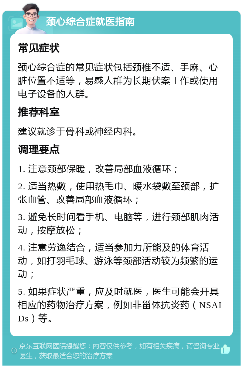 颈心综合症就医指南 常见症状 颈心综合症的常见症状包括颈椎不适、手麻、心脏位置不适等，易感人群为长期伏案工作或使用电子设备的人群。 推荐科室 建议就诊于骨科或神经内科。 调理要点 1. 注意颈部保暖，改善局部血液循环； 2. 适当热敷，使用热毛巾、暖水袋敷至颈部，扩张血管、改善局部血液循环； 3. 避免长时间看手机、电脑等，进行颈部肌肉活动，按摩放松； 4. 注意劳逸结合，适当参加力所能及的体育活动，如打羽毛球、游泳等颈部活动较为频繁的运动； 5. 如果症状严重，应及时就医，医生可能会开具相应的药物治疗方案，例如非甾体抗炎药（NSAIDs）等。