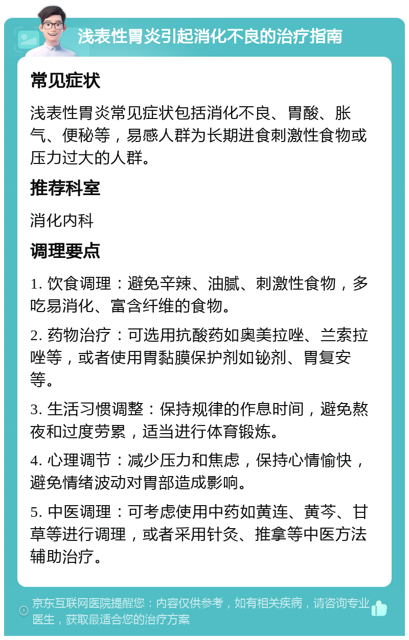 浅表性胃炎引起消化不良的治疗指南 常见症状 浅表性胃炎常见症状包括消化不良、胃酸、胀气、便秘等，易感人群为长期进食刺激性食物或压力过大的人群。 推荐科室 消化内科 调理要点 1. 饮食调理：避免辛辣、油腻、刺激性食物，多吃易消化、富含纤维的食物。 2. 药物治疗：可选用抗酸药如奥美拉唑、兰索拉唑等，或者使用胃黏膜保护剂如铋剂、胃复安等。 3. 生活习惯调整：保持规律的作息时间，避免熬夜和过度劳累，适当进行体育锻炼。 4. 心理调节：减少压力和焦虑，保持心情愉快，避免情绪波动对胃部造成影响。 5. 中医调理：可考虑使用中药如黄连、黄芩、甘草等进行调理，或者采用针灸、推拿等中医方法辅助治疗。