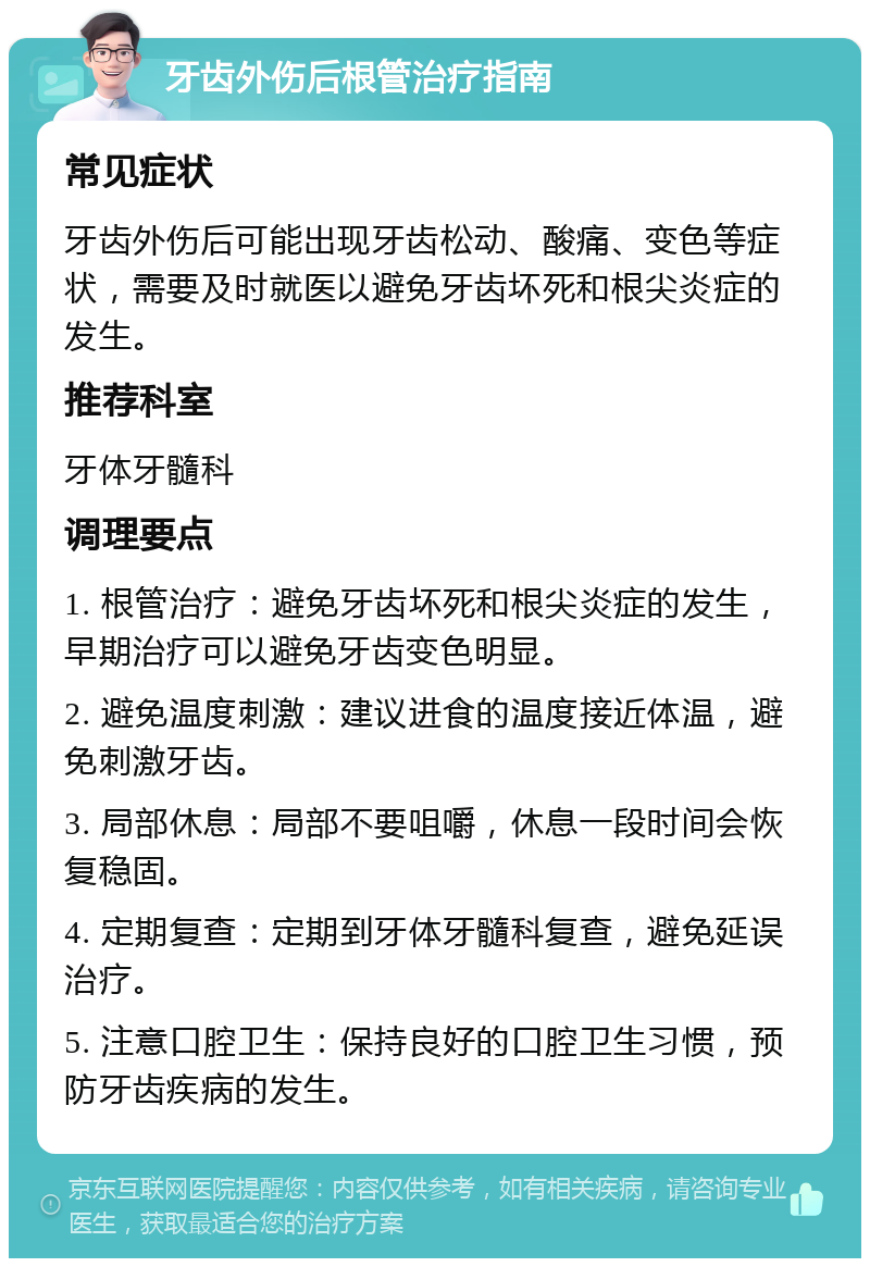 牙齿外伤后根管治疗指南 常见症状 牙齿外伤后可能出现牙齿松动、酸痛、变色等症状，需要及时就医以避免牙齿坏死和根尖炎症的发生。 推荐科室 牙体牙髓科 调理要点 1. 根管治疗：避免牙齿坏死和根尖炎症的发生，早期治疗可以避免牙齿变色明显。 2. 避免温度刺激：建议进食的温度接近体温，避免刺激牙齿。 3. 局部休息：局部不要咀嚼，休息一段时间会恢复稳固。 4. 定期复查：定期到牙体牙髓科复查，避免延误治疗。 5. 注意口腔卫生：保持良好的口腔卫生习惯，预防牙齿疾病的发生。