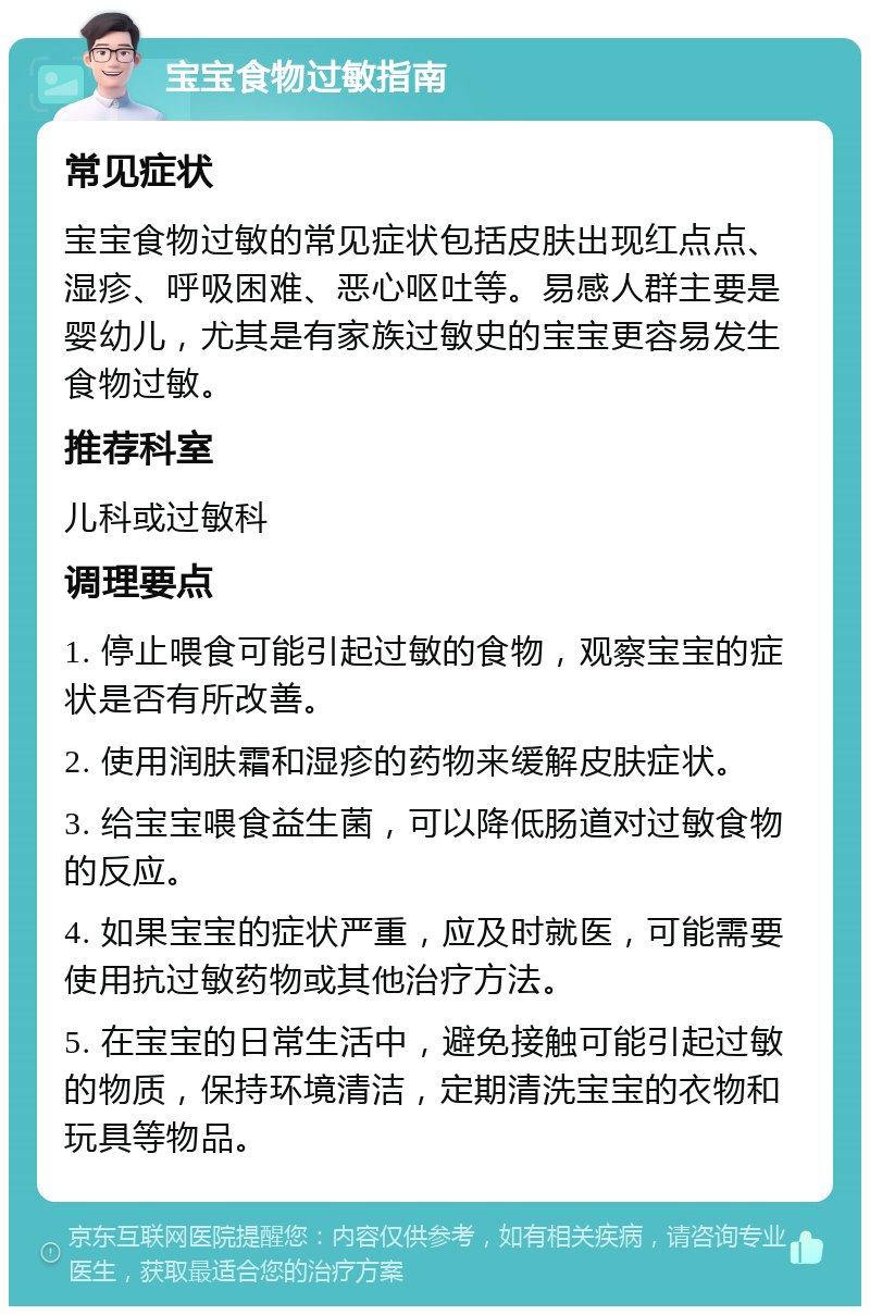 宝宝食物过敏指南 常见症状 宝宝食物过敏的常见症状包括皮肤出现红点点、湿疹、呼吸困难、恶心呕吐等。易感人群主要是婴幼儿，尤其是有家族过敏史的宝宝更容易发生食物过敏。 推荐科室 儿科或过敏科 调理要点 1. 停止喂食可能引起过敏的食物，观察宝宝的症状是否有所改善。 2. 使用润肤霜和湿疹的药物来缓解皮肤症状。 3. 给宝宝喂食益生菌，可以降低肠道对过敏食物的反应。 4. 如果宝宝的症状严重，应及时就医，可能需要使用抗过敏药物或其他治疗方法。 5. 在宝宝的日常生活中，避免接触可能引起过敏的物质，保持环境清洁，定期清洗宝宝的衣物和玩具等物品。